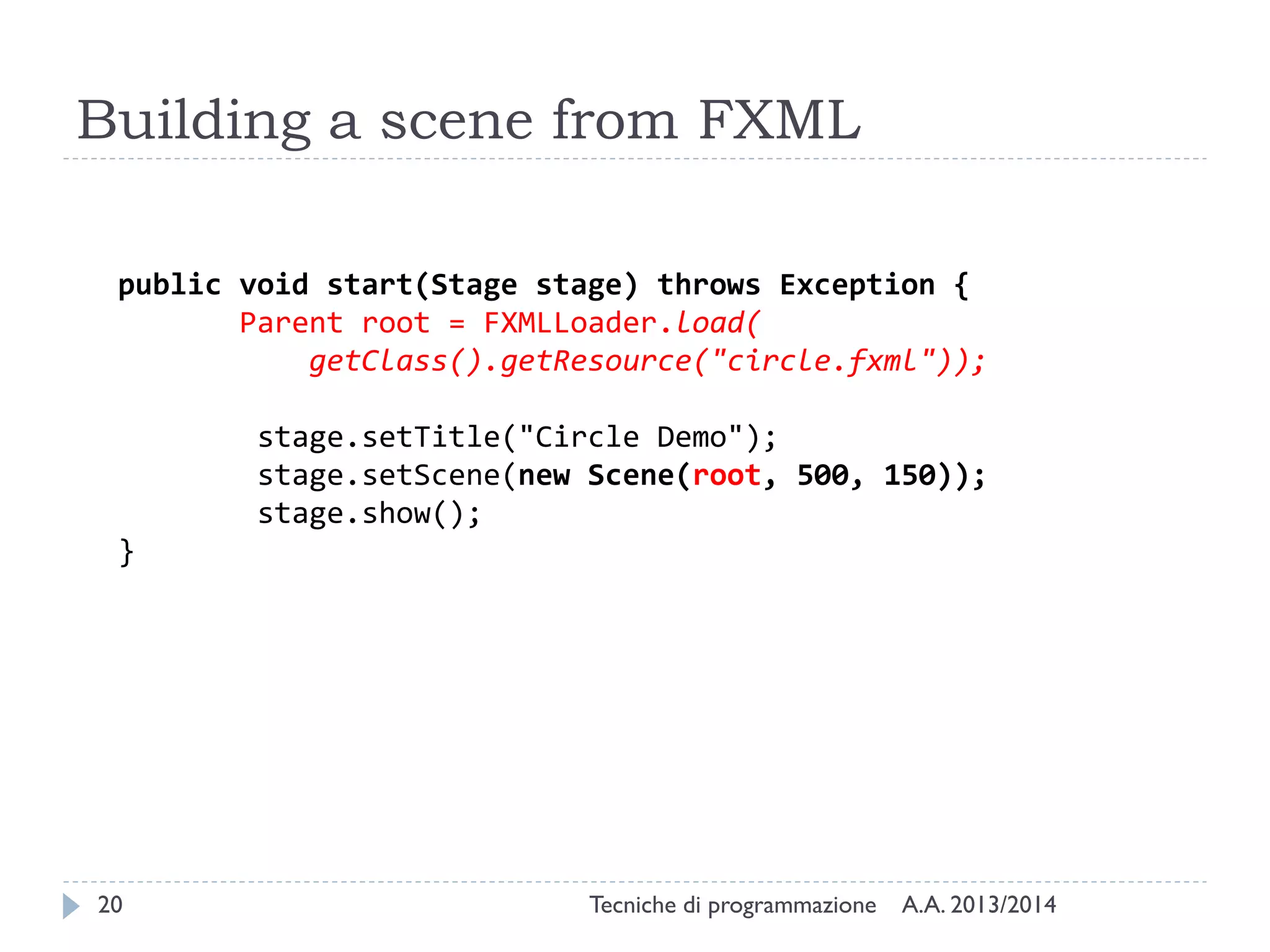 Building a scene from FXML
public void start(Stage stage) throws Exception {
Parent root = FXMLLoader.load(
getClass().getResource("circle.fxml"));
stage.setTitle("Circle Demo");
stage.setScene(new Scene(root, 500, 150));
stage.show();
}

20

Tecniche di programmazione

A.A. 2013/2014

 