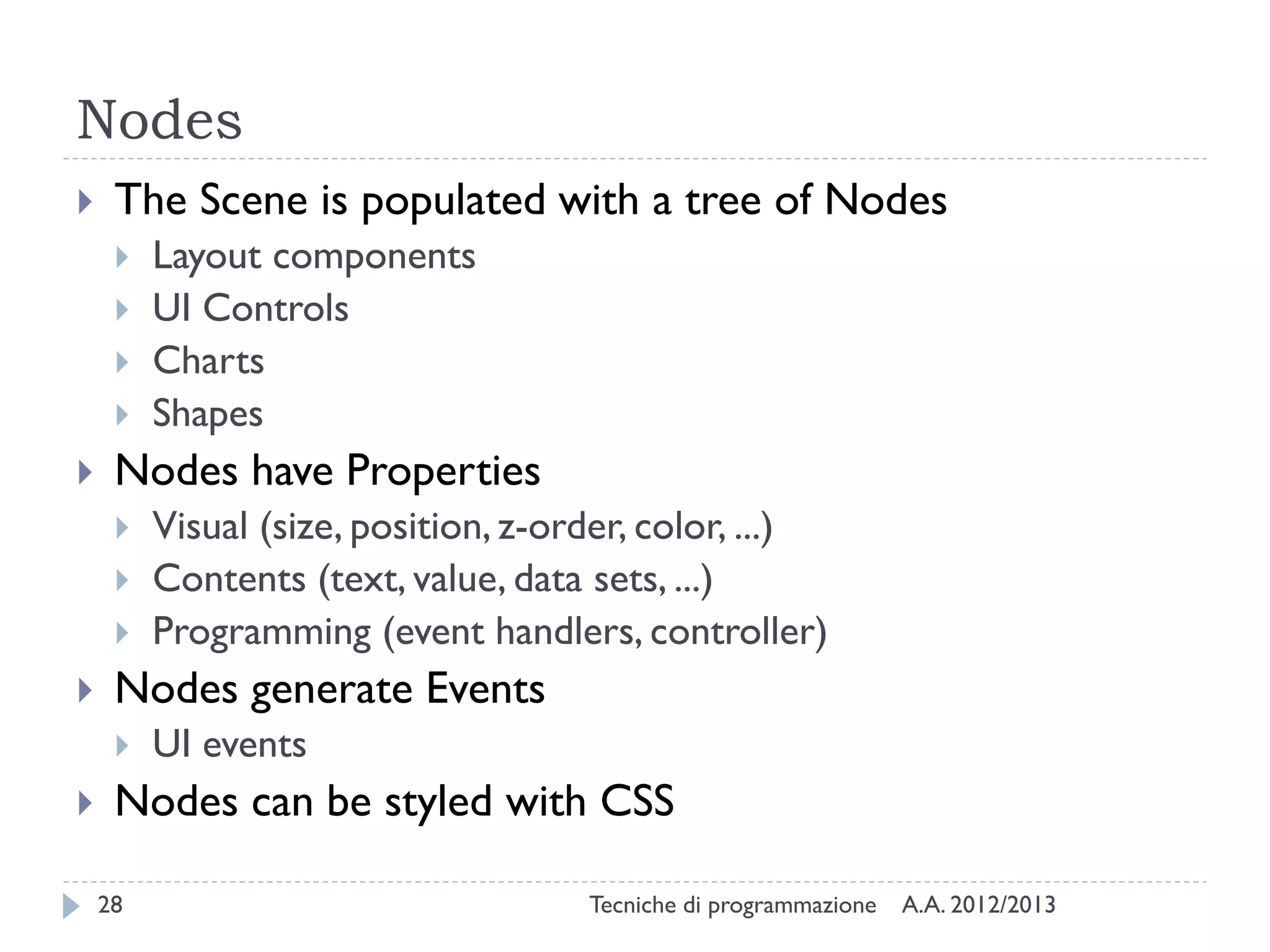Nodes


The Scene is populated with a tree of Nodes







Nodes have Properties







Visual (size, position, z-order, color, ...)
Contents (text, value, data sets, ...)
Programming (event handlers, controller)

Nodes generate Events




Layout components
UI Controls
Charts
Shapes

UI events

Nodes can be styled with CSS
28

Tecniche di programmazione

A.A. 2012/2013

 