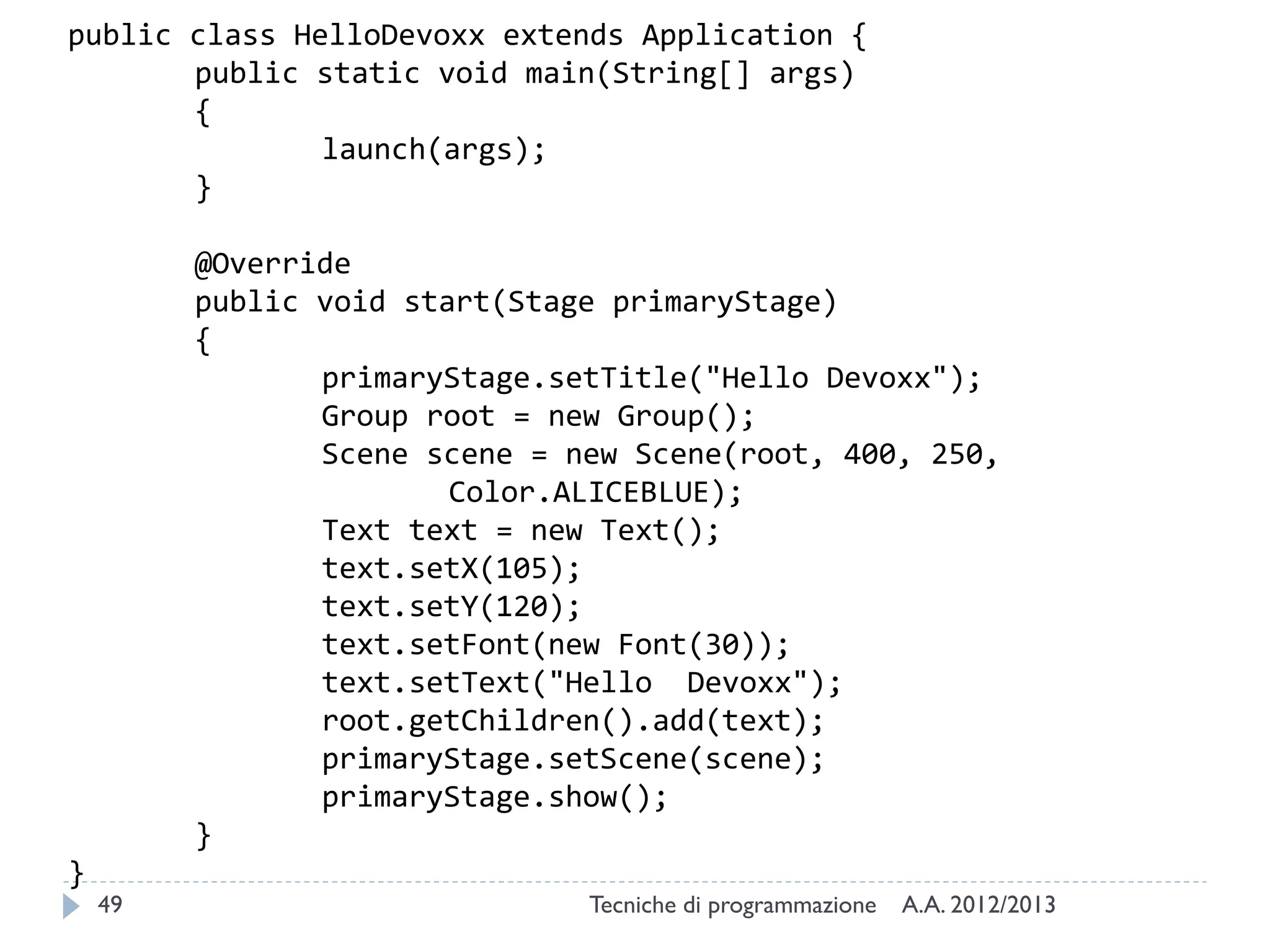 public class HelloDevoxx extends Application {
public static void main(String[] args)
{
launch(args);
}
@Override
public void start(Stage primaryStage)
{
primaryStage.setTitle("Hello Devoxx");
Group root = new Group();
Scene scene = new Scene(root, 400, 250,
Color.ALICEBLUE);
Text text = new Text();
text.setX(105);
text.setY(120);
text.setFont(new Font(30));
text.setText("Hello Devoxx");
root.getChildren().add(text);
primaryStage.setScene(scene);
primaryStage.show();
}
}

49

Tecniche di programmazione

A.A. 2012/2013

 