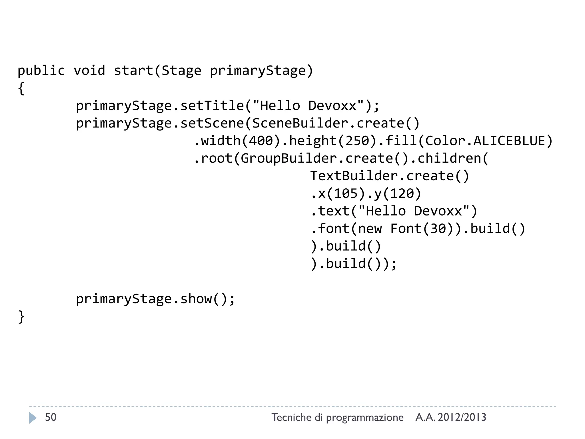public void start(Stage primaryStage)
{
primaryStage.setTitle("Hello Devoxx");
primaryStage.setScene(SceneBuilder.create()
.width(400).height(250).fill(Color.ALICEBLUE)
.root(GroupBuilder.create().children(
TextBuilder.create()
.x(105).y(120)
.text("Hello Devoxx")
.font(new Font(30)).build()
).build()
).build());
primaryStage.show();
}

50

Tecniche di programmazione

A.A. 2012/2013

 