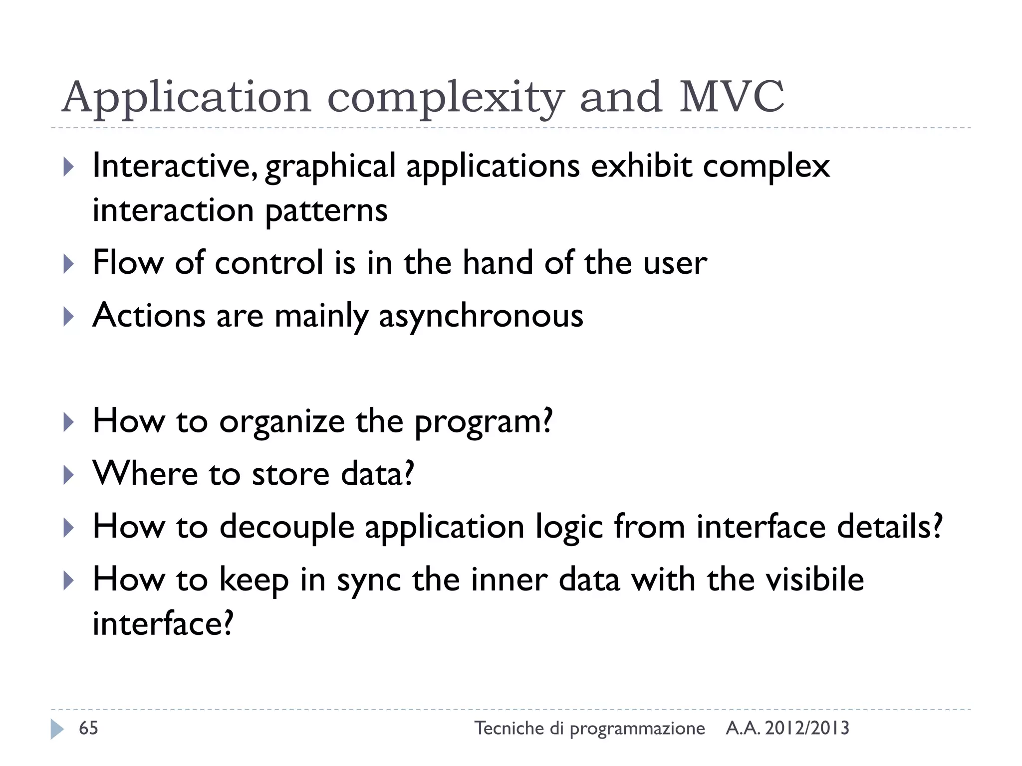 Application complexity and MVC










Interactive, graphical applications exhibit complex
interaction patterns
Flow of control is in the hand of the user
Actions are mainly asynchronous
How to organize the program?
Where to store data?
How to decouple application logic from interface details?
How to keep in sync the inner data with the visibile
interface?
65

Tecniche di programmazione

A.A. 2012/2013

 