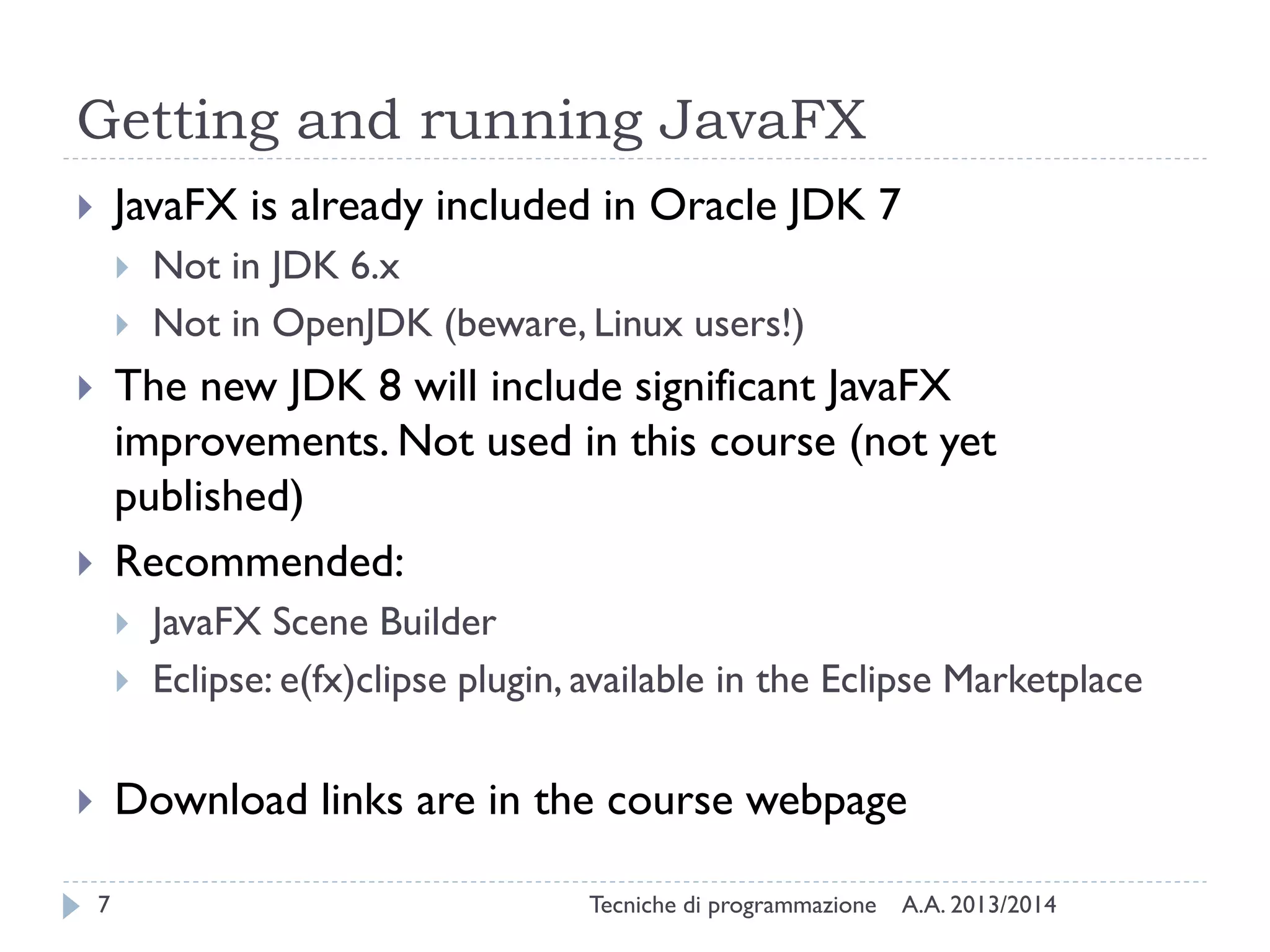 Getting and running JavaFX
JavaFX is already included in Oracle JDK 7






Not in JDK 6.x
Not in OpenJDK (beware, Linux users!)

The new JDK 8 will include significant JavaFX
improvements. Not used in this course (not yet
published)
Recommended:








JavaFX Scene Builder
Eclipse: e(fx)clipse plugin, available in the Eclipse Marketplace

Download links are in the course webpage


7

Tecniche di programmazione

A.A. 2013/2014

 