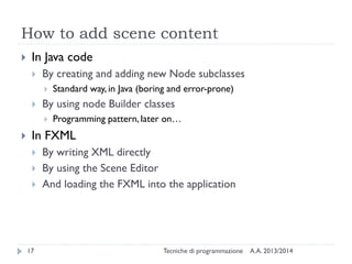 How to add scene content


In Java code


By creating and adding new Node subclasses




By using node Builder classes




Standard way, in Java (boring and error-prone)
Programming pattern, later on…

In FXML




17

By writing XML directly
By using the Scene Editor
And loading the FXML into the application

Tecniche di programmazione

A.A. 2013/2014

 