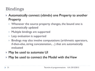 Bindings


Automatically connect («bind») one Property to another
Property








Whenever the source property changes, the bound one is
automatically updated
Multiple bindings are supported
Lazy evaluation is supported
Bindings may also involve computations (arithmetic operators,
if-then-else, string concatenation, ...) that are automatically
evaluated

May be used to automate UI
May be used to connect the Model with the View
31

Tecniche di programmazione

A.A. 2012/2013

 