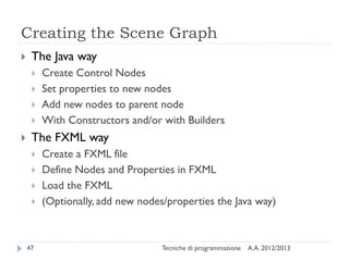 Creating the Scene Graph


The Java way







Create Control Nodes
Set properties to new nodes
Add new nodes to parent node
With Constructors and/or with Builders

The FXML way





47

Create a FXML file
Define Nodes and Properties in FXML
Load the FXML
(Optionally, add new nodes/properties the Java way)

Tecniche di programmazione

A.A. 2012/2013

 