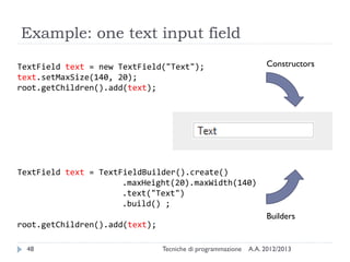 Example: one text input field
Constructors

TextField text = new TextField("Text");
text.setMaxSize(140, 20);
root.getChildren().add(text);

TextField text = TextFieldBuilder().create()
.maxHeight(20).maxWidth(140)
.text("Text")
.build() ;
Builders

root.getChildren().add(text);
48

Tecniche di programmazione

A.A. 2012/2013

 