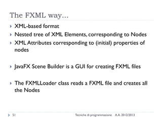 The FXML way...





XML-based format
Nested tree of XML Elements, corresponding to Nodes
XML Attributes corresponding to (initial) properties of
nodes



JavaFX Scene Builder is a GUI for creating FXML files



The FXMLLoader class reads a FXML file and creates all
the Nodes

51

Tecniche di programmazione

A.A. 2012/2013

 