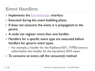 Event Handlers








Implements the EventHandler interface
Executed during the event bubbling phase.
If does not consume the event, it is propagated to the
parent.
A node can register more than one handler.
Handlers for a specific event type are executed before
handlers for generic event types.




For example, a handler for the KeyEvent.KEY_TYPED event is
called before the handler for the InputEvent.ANY event.

To consume an event, call the consume() method

60

Tecniche di programmazione

A.A. 2012/2013

 