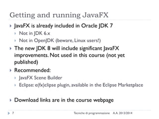 Getting and running JavaFX
JavaFX is already included in Oracle JDK 7






Not in JDK 6.x
Not in OpenJDK (beware, Linux users!)

The new JDK 8 will include significant JavaFX
improvements. Not used in this course (not yet
published)
Recommended:








JavaFX Scene Builder
Eclipse: e(fx)clipse plugin, available in the Eclipse Marketplace

Download links are in the course webpage


7

Tecniche di programmazione

A.A. 2013/2014

 