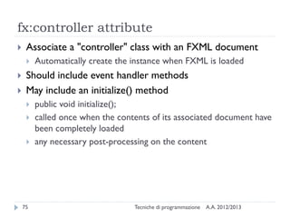 fx:controller attribute


Associate a "controller" class with an FXML document





Automatically create the instance when FXML is loaded

Should include event handler methods
May include an initialize() method




75

public void initialize();
called once when the contents of its associated document have
been completely loaded
any necessary post-processing on the content

Tecniche di programmazione

A.A. 2012/2013

 