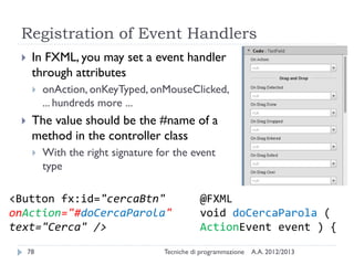 Registration of Event Handlers


In FXML, you may set a event handler
through attributes




onAction, onKeyTyped, onMouseClicked,
... hundreds more ...

The value should be the #name of a
method in the controller class


With the right signature for the event
type

<Button fx:id="cercaBtn"
onAction="#doCercaParola"
text="Cerca" />
78

@FXML
void doCercaParola (
ActionEvent event ) {

Tecniche di programmazione

A.A. 2012/2013

 