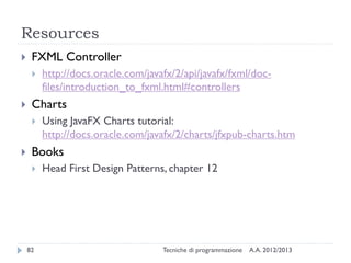 Resources


FXML Controller




Charts




http://docs.oracle.com/javafx/2/api/javafx/fxml/docfiles/introduction_to_fxml.html#controllers
Using JavaFX Charts tutorial:
http://docs.oracle.com/javafx/2/charts/jfxpub-charts.htm

Books


82

Head First Design Patterns, chapter 12

Tecniche di programmazione

A.A. 2012/2013

 