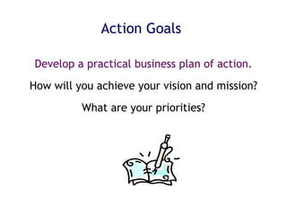 Action Goals Develop a practical business plan of action. How will you achieve your vision and mission? What are your priorities? 
