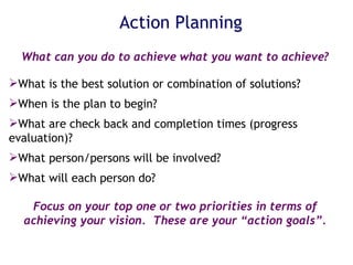 What can you do to achieve what you want to achieve?   What is the best solution or combination of solutions? When is the plan to begin? What are check back and completion times (progress evaluation)? What person/persons will be involved? What will each person do? Focus on your top one or two priorities in terms of achieving your vision.  These are your “action goals”. Action Planning 