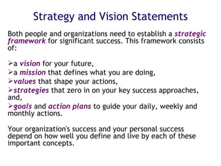 Strategy and Vision Statements Both people and organizations need to establish a  strategic framework  for significant success. This framework consists of: a  vision  for your future, a  mission  that defines what you are doing,  values  that shape your actions, strategies  that zero in on your key success approaches, and, goals  and  action plans  to guide your daily, weekly and monthly actions. Your organization's success and your personal success depend on how well you define and live by each of these important concepts. 