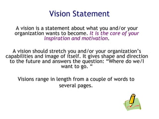 Vision Statement A vision is a statement about what you and/or your organization wants to become.  It is the core of your inspiration and motivation . A vision should stretch you and/or your organization’s capabilities and image of itself. It gives shape and direction to the future and answers the question: “Where do we/I want to go. “ Visions range in length from a couple of words to  several pages.  