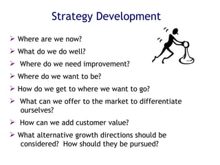 Strategy Development Where are we now? What do we do well? Where do we need improvement? Where do we want to be? How do we get to where we want to go? What can we offer to the market to differentiate  ourselves? How can we add customer value?  What alternative growth directions should be  considered?  How should they be pursued? 