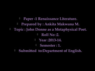 Paper -1 Renaissance Literature.
 Prepared by : Ankita Makwana M.
Topic : John Donne as a Metaphysical Poet.
 Roll No :2.
 Year :2013-14.
 Semester : 1.
 Submitted to:Department of English.




 