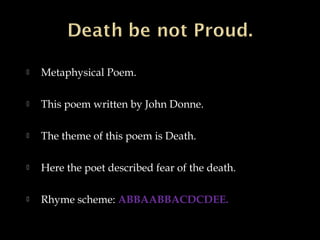 

Metaphysical Poem.



This poem written by John Donne.



The theme of this poem is Death.



Here the poet described fear of the death.



Rhyme scheme: ABBAABBACDCDEE.

 