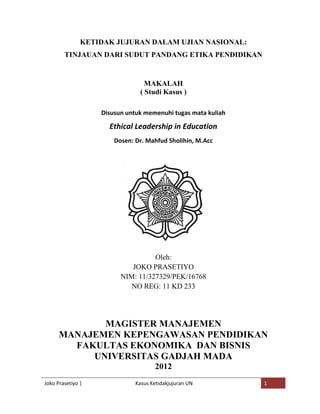 KETIDAK JUJURAN DALAM UJIAN NASIONAL:
        TINJAUAN DARI SUDUT PANDANG ETIKA PENDIDIKAN


                                 MAKALAH
                               ( Studi Kasus )

                   Disusun untuk memenuhi tugas mata kuliah

                     Ethical Leadership in Education
                       Dosen: Dr. Mahfud Sholihin, M.Acc




                                   Oleh:
                            JOKO PRASETIYO
                         NIM: 11/327329/PEK/16768
                            NO REG: 11 KD 233




             MAGISTER MANAJEMEN
      MANAJEMEN KEPENGAWASAN PENDIDIKAN
        FAKULTAS EKONOMIKA DAN BISNIS
           UNIVERSITAS GADJAH MADA
                                     2012
Joko Prasetiyo |              Kasus Ketidakjujuran UN         1
 