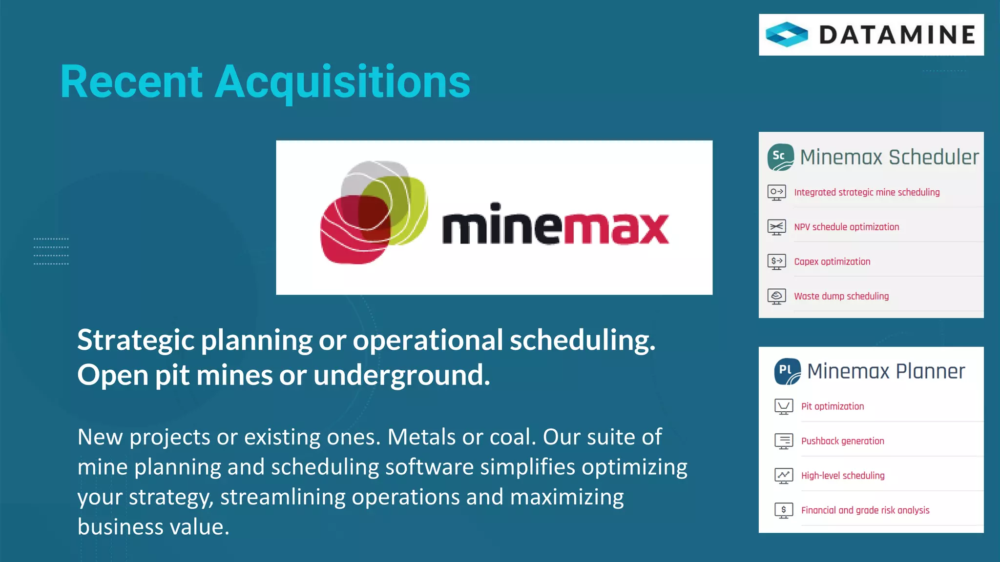 Recent Acquisitions
Strategic planning or operational scheduling.
Open pit mines or underground.
New projects or existing ones. Metals or coal. Our suite of
mine planning and scheduling software simplifies optimizing
your strategy, streamlining operations and maximizing
business value.
 