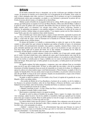 literatura fantástica Juego de tronos
10
BRAN
El día había amanecido fresco y despejado, con un frío vivificante que señalaba el final del
verano. Se pusieron en marcha con la aurora para ver la decapitación de un hombre. Eran veinte en
total, y Bran cabalgaba entre ellos, nervioso y emocionado. Era la primera vez que lo consideraban
suficientemente mayor para acompañar a su padre y a sus hermanos a presenciar la justicia del rey.
Corría el noveno año de verano, y el séptimo de la vida de Bran.
Habían sacado al hombre de un pequeño fortín de las colinas. Robb creía que se trataba de un
salvaje, que había puesto su espada al servicio de Mance Rayder, el Rey-más-allá-del-Muro. A Bran se
le ponía la carne de gallina sólo con pensarlo. Recordaba muy bien las historias que la Vieja Tata les
había contado junto a la chimenea. Los salvajes eran crueles, les decía, esclavistas, asesinos y
ladrones. Se apareaban con gigantes y con espíritus malignos, se llevaban a los niños de las cunas en
mitad de la noche y bebían sangre en cuernos pulidos. Y sus mujeres yacían con los Otros durante la
Larga Noche, para dar a luz espantosos hijos medio humanos.
Pero el hombre que vieron atado de pies y manos al muro del fortín, esperando la justicia del
rey, era viejo y huesudo, poco más alto que Robb. Había perdido en alguna helada las dos orejas y un
dedo, y vestía todo de negro, como un hermano de la Guardia de la Noche, aunque las pieles que
llevaba estaban sucias y hechas jirones.
El aliento del hombre y el caballo se entremezclaban en nubes de vapor en la fría mañana
cuando su señor padre hizo que cortaran las ligaduras que ataban al hombre al muro y lo arrastraran
ante él. Robb y Jon permanecieron montados, muy quietos y erguidos, mientras Bran, a lomos de su
poni, intentaba aparentar que tenía más de siete años y que no era la primera vez que veía algo así.
Una brisa ligera sopló por la puerta del fortín. En lo alto ondeaba el estandarte de los Stark de
Invernalia: un lobo huargo corriendo sobre un campo color blanco hielo.
El padre de Bran se erguía solemne a lomos de su caballo, con el largo pelo castaño agitado
por el viento. Llevaba la barba muy corta, salpicada de canas, que le hacían parecer más viejo de los
treinta y cinco años que tenía. Aquel día tenía una expresión adusta y no se parecía en nada al hombre
que por las noches se sentaba junto al. fuego y hablaba con voz suave de la edad de los héroes y los
niños del bosque. Bran pensó que se había quitado la cara de padre y se había puesto la de Lord Stark
de Invernalia.
En aquella mañana fría hubo preguntas y respuestas, pero más adelante Eran no recordaría
gran cosa de lo que allí se había dicho. Al final, su señor padre dio una orden, y dos de los guardias
arrastraron al hombre harapiento hasta un tocón de tamarindo en el centro de la plaza. Lo obligaron a
apoyar la cabeza en la dura madera negra. Lord Stark desmontó y Theon Greyjoy, su pupilo, le llevó la
espada. Se llamaba Hielo. Era tan ancha como la mano de un hombre y en posición vertical era incluso
más alta que Robb. La hoja era de acero valyriano, forjada con encantamientos y negra como el humo.
Nada tenía un filo comparable al acero valyriano.
Su padre se quitó los guantes y se los tendió a Jory Cassel, el capitán de la guardia de su casa.
Blandió a Hielo con ambas manos.
—En nombre de Robert de la Casa Baratheon, el primero de su nombre, rey de los ándalos y
los rhoynar y los primeros hombres, señor de los Siete Reinos y Protector del Reino; y por orden de
Eddard de la Casa Stark, señor de Invernalia y Guardián del Norte, te sentencio a muerte.
Alzó el espadón por encima de su cabeza.
—Mantén controlado al poni —le dijo a Bran Jon Nieve, su hermano bastardo, acercándose a
él—. Y no apartes la mirada. Padre se dará cuenta.
Bran mantuvo controlado al poni y no apartó la mirada.
Su padre le cortó la cabeza al hombre de un golpe, firme y seguro. La sangre, roja como el
vino veraniego, salpicó la nieve. Uno de los caballos se encabritó y hubo que sujetarlo por las riendas
para evitar que escapara al galope. Bran no podía apartar la vista de la sangre. La nieve que rodeaba el
tocón la bebió con avidez y se tornó roja ante sus ojos.
La cabeza rebotó contra una raíz gruesa y siguió rodando. Fue a detenerse cerca de los pies de
Greyjoy. Theon era un joven de diecinueve años, flaco y moreno, que se divertía con cualquier cosa.
Se echó a reír, y dio una patada a la cabeza.
—Imbécil —murmuró Jon, en voz lo suficientemente baja para que Greyjoy no oyera el
comentario. Puso una mano en el hombro de Bran, que alzó la vista hacia su hermano bastardo, y le
dijo con solemnidad—: Lo has hecho muy bien.
Jon tenía catorce años, y ya había presenciado muchas veces la justicia.
 