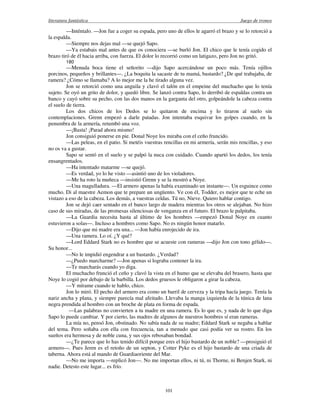 literatura fantástica Juego de tronos
101
—Inténtalo. —Jon fue a coger su espada, pero uno de ellos le agarró el brazo y se lo retorció a
la espalda.
—Siempre nos dejas mal —se quejó Sapo.
—Ya estabais mal antes de que os conociera —se burló Jon. El chico que le tenía cogido el
brazo tiró de él hacia arriba, con fuerza. El dolor lo recorrió como un latigazo, pero Jon no gritó.
180
—Menuda boca tiene el señorito —dijo Sapo acercándose un poco más. Tenía ojillos
porcinos, pequeños y brillantes—. ¿La boquita la sacaste de tu mamá, bastardo? ¿De qué trabajaba, de
ramera? ¿Cómo se llamaba? A lo mejor me la he tirado alguna vez.
Jon se retorció como una anguila y clavó el talón en el empeine del muchacho que lo tenía
sujeto. Se oyó un grito de dolor, y quedó libre. Se lanzó contra Sapo, lo derribó de espaldas contra un
banco y cayó sobre su pecho, con las dos manos en la garganta del otro, golpeándole la cabeza contra
el suelo de tierra.
Los dos chicos de los Dedos se lo quitaron de encima y lo tiraron al suelo sin
contemplaciones. Grenn empezó a darle patadas. Jon intentaba esquivar los golpes cuando, en la
penumbra de la armería, retumbó una voz.
—¡Basta! ¡Parad ahora mismo!
Jon consiguió ponerse en pie. Donal Noye los miraba con el ceño fruncido.
—Las peleas, en el patio. Si metéis vuestras rencillas en mi armería, serán mis rencillas, y eso
no os va a gustar.
Sapo se sentó en el suelo y se palpó la nuca con cuidado. Cuando apartó los dedos, los tenía
ensangrentados.
—Ha intentado matarme —se quejó.
—Es verdad, yo lo he visto —asintió uno de los violadores.
—Me ha roto la muñeca —insistió Grenn y se la mostró a Noye.
—Una magulladura. —El armero apenas la había examinado un instante—. Un esguince como
mucho. Di al maestre Aemon que te prepare un ungüento. Ve con él, Todder, es mejor que te eche un
vistazo a eso de la cabeza. Los demás, a vuestras celdas. Tú no, Nieve. Quiero hablar contigo.
Jon se dejó caer sentado en el banco largo de madera mientras los otros se alejaban. No hizo
caso de sus miradas, de las promesas silenciosas de venganza en el futuro. El brazo le palpitaba.
—La Guardia necesita hasta al último de los hombres —empezó Donal Noye en cuanto
estuvieron a solas—. Incluso a hombres como Sapo. No es ningún honor matarlo.
—Dijo que mi madre era una... —Jon había enrojecido de ira.
—Una ramera. Lo oí. ¿Y qué?
—Lord Eddard Stark no es hombre que se acueste con rameras —dijo Jon con tono gélido—.
Su honor...
—No le impidió engendrar a un bastardo. ¿Verdad?
—¿Puedo marcharme? —Jon apenas si lograba contener la ira.
—Te marcharás cuando yo diga.
El muchacho frunció el ceño y clavó la vista en el humo que se elevaba del brasero, hasta que
Noye lo cogió por debajo de la barbilla. Los dedos gruesos le obligaron a girar la cabeza.
—Y mírame cuando te hablo, chico.
Jon lo miró. El pecho del armero era como un barril de cerveza y la tripa hacía juego. Tenía la
nariz ancha y plana, y siempre parecía mal afeitado. Llevaba la manga izquierda de la túnica de lana
negra prendida al hombro con un broche de plata en forma de espada.
—Las palabras no convierten a tu madre en una ramera. Es lo que es, y nada de lo que diga
Sapo lo puede cambiar. Y por cierto, las madres de algunos de nuestros hombres sí eran rameras.
La mía no, pensó Jon, obstinado. No sabía nada de su madre; Eddard Stark se negaba a hablar
del tema. Pero soñaba con ella con frecuencia, tan a menudo que casi podía ver su rostro. En los
sueños era hermosa y de noble cuna, y sus ojos rebosaban bondad.
—¿Te parece que lo has tenido difícil porque eres el hijo bastardo de un noble? —prosiguió el
armero—. Pues Jeren es el retoño de un septon, y Cotter Pyke es el hijo bastardo de una criada de
taberna. Ahora está al mando de Guardiaoriente del Mar.
—No me importa —replicó Jon—. No me importan ellos, ni tú, ni Thorne, ni Benjen Stark, ni
nadie. Detesto este lugar... es frío.
 