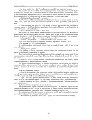 literatura fantástica Juego de tronos
105
—Lo siento mucho, Jon —dijo Tyrion Lannister poniéndole una mano en el hombro.
Jon casi ni lo oyó. Se sacudió la mano de Tyrion y recorrió la sala a zancadas. Cuando llegó a
las puertas, las zancadas eran ya una carrera. Corrió al Torreón del Comandante, levantando la nieve a
su paso. Los guardias le permitieron entrar, y subió de dos en dos los peldaños de la torre. A presencia
del comandante llegó un Jon jadeante, con las botas empapadas y el rostro desencajado.
—¿Qué dice de Bran el mensaje? —preguntó.
Jeor Mormont, Lord Comandante de la Guardia de la Noche, era un anciano gruñón de enorme
cabeza calva y barba gris hirsuta. Tenía un cuervo posado en el brazo, y le estaba dando granos de
maíz.
—Tengo entendido que sabes leer. —Se sacudió el cuervo, que batió las alas, voló hasta la
ventana y se posó en el alféizar, donde se quedó para observar cómo Mormont se sacaba un rollo de
papel del cinturón y se lo tendía a Jon.
—Maíz —graznó con voz áspera—. Maíz, maíz.
Jon recorrió con el dedo el perfil del lobo huargo en la cera blanca del sello roto. Reconoció la
letra de Robb, pero las palabras eran borrosas y apenas podía leerlas. Se dio cuenta de que estaba
llorando. Y entonces, a través de las lágrimas, comprendió el sentido de las palabras y alzó la cabeza.
—Se ha despertado —dijo—. Los dioses nos lo han devuelto.
—Inválido —dijo Mormont—. Lo siento, muchacho. Lee el resto de la carta.
Leyó lo que le faltaba, pero no importaba. Nada tenía importancia. Bran iba a vivir.
—Mi hermano va a vivir —dijo a Mormont.
El Lord Comandante asintió con la cabeza, cogió un puñado de maíz y silbó. El cuervo voló
hasta su hombro.
—¡Vivir! ¡Vivir! —graznó.
—Mi hermano va a vivir —dijo a los guardias cuando bajó corriendo las escaleras, con una
sonrisa en el rostro y la carta de Robb en la mano.
Éstos intercambiaron una mirada. El muchacho corrió de vuelta a la sala común, donde Tyrion
Lannister estaba terminando de comer. Cogió al hombrecillo por debajo de los brazos, lo alzó en vilo y
giró con él.
—¡Bran va a vivir! —exclamó exultante. Lannister parecía sobresaltado. Jon lo soltó y le puso
el papel en las manos—. Mira, lo pone aquí —añadió.
Los demás se estaban agrupando a su alrededor y lo miraban con curiosidad. Jon advirtió la
presencia de Grenn a pocos metros. Tenía una mano envuelta en gruesos vendajes de lana. Parecía
receloso e incómodo, en absoluto amenazador. Jon se dirigió hacia él. Grenn retrocedió y levantó las
manos.
—No te acerques a mí, bastardo.
—Siento lo de tu muñeca —dijo Jon con una sonrisa—. Robb me hizo la misma maniobra una
vez, sólo que con una espada de madera. Me dolió como los siete infiernos, así que lo tuyo debe de ser
peor. Oye, si quieres te puedo enseñar a defenderte de ese ataque.
—Vaya, Lord Nieve quiere ocupar mi puesto —se burló Alliser Thorne que lo había oído
todo—. A mí me costaría menos enseñar a un lobo a hacer malabarismos que a ti entrenar a este uro.
—Acepto la apuesta, Ser Alliser —dijo Jon—. Me gustaría mucho que Fantasma aprendiera a
hacer malabarismos.
Oyó cómo Grenn se atragantaba. Se hizo el silencio.
En aquel momento, Tyrion Lannister estalló en carcajadas. Tres hermanos negros se rieron
también en una mesa cercana. Las risas se generalizaron, y al final hasta los cocineros se unieron a
ellas. Los pájaros alzaron el vuelo en las vigas, y por último hasta Grenn se echó a reír.
Ser Alliser no apartó los ojos de Jon ni un momento. A medida que las carcajadas lo rodeaban,
una sombra le cubrió el rostro. Tenía el puño apretado.
—Has cometido un grave error, Lord Nieve —dijo al final con el tono acre de un enemigo.
 