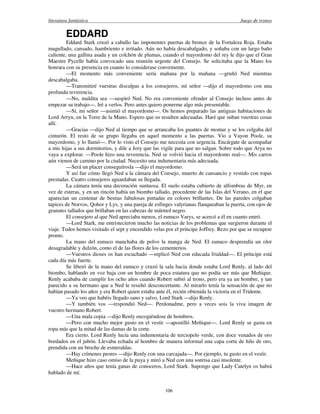 literatura fantástica Juego de tronos
106
EDDARD
Eddard Stark cruzó a caballo las imponentes puertas de bronce de la Fortaleza Roja. Estaba
magullado, cansado, hambriento e irritado. Aún no había descabalgado, y soñaba con un largo baño
caliente, una gallina asada y un colchón de plumas, cuando el mayordomo del rey le dijo que el Gran
Maestre Pycelle había convocado una reunión urgente del Consejo. Se solicitaba que la Mano los
honrara con su presencia en cuanto lo considerase conveniente.
—El momento más conveniente sería mañana por la mañana —gruñó Ned mientras
descabalgaba.
—Transmitiré vuestras disculpas a los consejeros, mí señor —dijo el mayordomo con una
profunda reverencia.
—No, maldita sea —suspiró Ned. No era conveniente ofender al Consejo incluso antes de
empezar su trabajo—. Iré a verlos. Pero antes quiero ponerme algo más presentable.
—Sí, mi señor —asintió el mayordomo—. Os hemos preparado las antiguas habitaciones de
Lord Arryn, en la Torre de la Mano. Espero que os resulten adecuadas. Haré que suban vuestras cosas
allí.
—Gracias —dijo Ned al tiempo que se arrancaba los guantes de montar y se los colgaba del
cinturón. El resto de su grupo llegaba en aquel momento a las puertas. Vio a Vayon Poole, su
mayordomo, y lo llamó—. Por lo visto el Consejo me necesita con urgencia. Encárgate de acompañar
a mis hijas a sus dormitorios, y dile a Jory que las vigile para que no salgan. Sobre todo que Arya no
vaya a explorar. —Poole hizo una reverencia. Ned se volvió hacia el mayordomo real—. Mis carros
aún vienen de camino por la ciudad. Necesito una indumentaria más adecuada.
—Será un placer conseguírosla —dijo el mayordomo.
Y así fue cómo llegó Ned a la cámara del Consejo, muerto de cansancio y vestido con ropas
prestadas. Cuatro consejeros aguardaban su llegada.
La cámara tenía una decoración suntuosa. El suelo estaba cubierto de alfombras de Myr, en
vez de esteras, y en un rincón había un biombo tallado, procedente de las Islas del Verano, en el que
aparecían un centenar de bestias fabulosas pintadas en colores brillantes. De las paredes colgaban
tapices de Norvos, Qohor y Lys, y una pareja de esfinges valyrianas flanqueaban la puerta, con ojos de
granates tallados que brillaban en las cabezas de mármol negro.
El consejero al que Ned apreciaba menos, el eunuco Varys, se acercó a él en cuanto entró.
—Lord Stark, me entristecieron mucho las noticias de los problemas que surgieron durante el
viaje. Todos hemos visitado el sept y encendido velas por el príncipe Joffrey. Rezo por que se recupere
pronto.
La mano del eunuco manchaba de polvo la manga de Ned. El eunuco desprendía un olor
desagradable y dulzón, como el de las flores de los cementerios.
—Vuestros dioses os han escuchado —replicó Ned con educada frialdad—. El príncipe está
cada día más fuerte.
Se liberó de la mano del eunuco y cruzó la sala hacia donde estaba Lord Renly, al lado del
biombo, hablando en voz baja con un hombre de poca estatura que no podía ser más que Meñique.
Renly acababa de cumplir los ocho años cuando Robert subió al trono, pero era ya un hombre, y tan
parecido a su hermano que a Ned le resultó desconcertante. Al mirarlo tenía la sensación de que no
habían pasado los años y era Robert quien estaba ante él, recién obtenida la victoria en el Tridente.
—Ya veo que habéis llegado sano y salvo, Lord Stark —dijo Renly.
—Y también vos —respondió Ned—. Perdonadme, pero a veces sois la viva imagen de
vuestro hermano Robert.
—Una mala copia —dijo Renly encogiéndose de hombros.
—Pero con mucho mejor gusto en el vestir —apostilló Meñique—. Lord Renly se gasta en
ropa más que la mitad de las damas de la corte.
Era cierto. Lord Renly lucía una indumentaria de terciopelo verde, con doce venados de oro
bordados en el jubón. Llevaba echada al hombro de manera informal una capa corta de hilo de oro,
prendida con un broche de esmeraldas.
—Hay crímenes peores —dijo Renly con una carcajada—. Por ejemplo, tu gusto en el vestir.
Meñique hizo caso omiso de la puya y miró a Ned con una sonrisa casi insolente.
—Hace años que tenía ganas de conoceros, Lord Stark. Supongo que Lady Catelyn os habrá
hablado de mí.
 