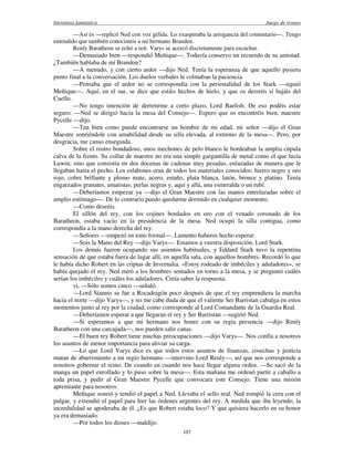 literatura fantástica Juego de tronos
107
—Así es —replicó Ned con voz gélida. Lo exasperaba la arrogancia del comentario—. Tengo
entendido que también conocisteis a mi hermano Branden.
Renly Baratheon se echó a reír. Varys se acercó discretamente para escuchar.
—Demasiado bien —respondió Meñique—. Todavía conservo un recuerdo de su amistad.
¿También hablaba de mí Brandon?
—A menudo, y con cierto ardor —dijo Ned. Tenía la esperanza de que aquello pusiera
punto final a la conversación. Los duelos verbales le colmaban la paciencia.
—Pensaba que el ardor no se correspondía con la personalidad de los Stark —siguió
Meñique—. Aquí, en el sur, se dice que estáis hechos de hielo, y que os derretís si bajáis del
Cuello.
—No tengo intención de derretirme a corto plazo, Lord Baelish. De eso podéis estar
seguro. —Ned se dirigió hacia la mesa del Consejo—. Espero que os encontréis bien, maestre
Pycelle —dijo.
—Tan bien como puede encontrarse un hombre de mi edad, mi señor —dijo el Gran
Maestre sonriéndole con amabilidad desde su silla elevada, al extremo de la mesa—. Pero, por
desgracia, me canso enseguida.
Sobre el rostro bondadoso, unos mechones de pelo blanco le bordeaban la amplia cúpula
calva de la frente. Su collar de maestre no era una simple gargantilla de metal como el que lucía
Luwin, sino que consistía en dos docenas de cadenas muy pesadas, enlazadas de manera que le
llegaban hasta el pecho. Los eslabones eran de todos los materiales conocidos: hierro negro y oro
rojo, cobre brillante y plomo mate, acero, estaño, plata blanca, latón, bronce y platino. Tenía
engarzados granates, amatistas, perlas negras y, aquí y allá, una esmeralda o un rubí.
—Deberíamos empezar ya —dijo el Gran Maestre con las manos entrelazadas sobre el
amplio estómago—. De lo contrario puedo quedarme dormido en cualquier momento.
—Como deseéis.
El sillón del rey, con los cojines bordados en oro con el venado coronado de los
Baratheon, estaba vacío en la presidencia de la mesa. Ned ocupó la silla contigua, como
correspondía a la mano derecha del rey.
—Señores —empezó en tono formal—. Lamento haberos hecho esperar.
—Sois la Mano del Rey —dijo Varys—. Estamos a vuestra disposición, Lord Stark.
Los demás fueron ocupando sus asientos habituales, y Eddard Stark tuvo la repentina
sensación de que estaba fuera de lugar allí, en aquella sala, con aquellos hombres. Recordó lo que
le había dicho Robert en las criptas de Invernalia. «Estoy rodeado de imbéciles y aduladores», se
había quejado el rey. Ned miró a los hombres sentados en torno a la mesa, y se preguntó cuáles
serían los imbéciles y cuáles los aduladores. Creía saber la respuesta.
vi, —Sólo somos cinco —señaló.
—Lord Stannis se fue a Rocadragón poco después de que el rey emprendiera la marcha
hacia el norte —dijo Varys—, y no me cabe duda de que el valiente Ser Barristan cabalga en estos
momentos junto al rey por la ciudad, como corresponde al Lord Comandante de la Guardia Real.
—Deberíamos esperar a que llegaran el rey y Ser Barristan —sugirió Ned.
—Si esperamos a que mi hermano nos honre con su regia presencia —dijo Renly
Baratheon con una carcajada—, nos pueden salir canas.
—El buen rey Robert tiene muchas preocupaciones —dijo Varys—. Nos confía a nosotros
los asuntos de menor importancia para aliviar su carga.
—Lo que Lord Varys dice es que todos estos asuntos de finanzas, cosechas y justicia
matan de aburrimiento a mi regio hermano —intervino Lord Renly—, así que nos corresponde a
nosotros gobernar el reino. De cuando en cuando nos hace llegar alguna orden. —Se sacó de la
manga un papel enrollado y lo puso sobre la mesa—. Esta mañana me ordenó partir a caballo a
toda prisa, y pedir al Gran Maestre Pycelle que convocara este Consejo. Tiene una misión
apremiante para nosotros.
Meñique sonrió y tendió el papel a Ned. Llevaba el sello real. Ned rompió la cera con el
pulgar, y extendió el papel para leer las órdenes urgentes del rey. A medida que iba leyendo, la
incredulidad se apoderaba de él. ¿Es que Robert estaba loco? Y que quisiera hacerlo en su honor
ya era demasiado.
—Por todos los dioses —maldijo.
 