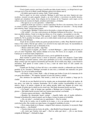 literatura fantástica Juego de tronos
109
Cruzó el patio exterior, pasó bajo el rastrillo que daba al patio interior, y se dirigía hacia lo que
creía que era la Torre de la Mano cuando Meñique apareció de repente ante él.
—Os habéis equivocado de camino, Stark. Venid conmigo.
Ned lo siguió, no sin cierta vacilación. Meñique lo guió hasta una torre, bajaron por unas
escaleras, cruzaron un patio pequeño situado a un nivel inferior y recorrieron un pasillo desierto,
vigilado por armaduras vacías. Eran reliquias de los tiempos de los Targaryen: acero negro, en los
yelmos crestas de escamas de dragón, armaduras polvorientas y olvidadas.
—Por aquí no se va a mis aposentos —señaló Ned.
—¿Quién ha dicho que vayamos a vuestros aposentos? Os llevo a las mazmorras. Una vez allí
os cortaré el cuello y emparedaré vuestro cadáver —replicó Meñique con sarcasmo—. No hay tiempo
para tonterías, Stark. Vuestra esposa espera.
—¿A qué jugáis, Meñique? Catelyn está en Invernalia, a cientos de leguas de aquí.
—¿De verdad? —Los ojos verde grisáceos de Meñique brillaban de diversión—. En ese caso,
tiene una doble idéntica. Venid, os lo digo por última vez. O no vengáis, y me quedaré yo con ella.
Bajó las escaleras a buen paso. Ned, agotado, lo siguió. Empezaba a preguntarse si aquel día
tendría fin. No le gustaban las intrigas, pero ya se estaba dando cuenta de que eran parte fundamental
de hombres como Meñique.
Al pie de las escaleras había una puerta pesada de hierro y roble. Petyr Baelish levantó la
tranca e hizo señal a Ned de que saliera. Los envolvió la luz rojiza del ocaso. Se encontraban en
un risco escarpado desde el que se dominaba el río.
—Hemos salido del castillo —dijo Ned.
—No hay quien os engañe, ¿eh, Stark? —se burló Meñique—. ¿Qué os ha dado la pista, el
sol o el cielo? Seguidme. Hay ranuras talladas en la roca. Por favor, no os caigáis, si os matáis
Catelyn no se mostrará nada comprensiva.
Y sin más empezó a descender por el risco, con la agilidad de un mono.
Ned examinó la pared rocosa e inició el descenso, aunque más despacio. Como había
dicho Meñique, encontró ranuras, cortes poco profundos en la roca; resultarían invisibles desde
abajo a menos que uno supiera exactamente qué buscaba. El río estaba muy abajo, a una distancia
aterradora. Ned apretó el rostro contra la roca y trató de mirar hacia él sólo cuando era
imprescindible.
Cuando por fin llegó a la base del risco, a un sendero estrecho y embarrado que discurría
paralelo al río, encontró a Meñique recostado en una roca y comiendo una manzana con gesto
lánguido. Ya casi se la había terminado.
—Os hacéis viejo y lento, Stark —dijo al tiempo que tiraba el resto de la manzana al río
con gesto descuidado—. No importa, haremos el resto del camino a caballo.
Dos monturas los esperaban. Ned montó, y trotó tras él por el sendero y luego por la
ciudad.
Al cabo de un rato Baelish tiró de las riendas ante un destartalado edificio de madera, de
tres pisos, con todas las ventanas iluminadas. De él salían sonidos inconfundibles de risas y
música. Junto a la puerta, colgada de una cadena pesada, había una lámpara de aceite muy
recargada. El globo que la cubría era de cristal rojo. Ned Stark desmontó hecho una furia.
—Un burdel —dijo al tiempo que agarraba a Meñique por el hombro y lo obligaba a
girarse—. Me habéis hecho recorrer todo este camino para traerme a un burdel.
—Vuestra esposa está dentro —dijo Meñique.
—Branden fue demasiado bueno contigo. —Aquello había sido el insulto definitivo.
Estampó al hombrecillo contra la pared, sacó la daga y le puso la punta en la barbilla.
—¡No, mi señor! —exclamó una voz apremiante—. Dice la verdad.
Ned se dio la vuelta, con el cuchillo en la mano, y vio a un anciano de pelo cano que
corría hacia ellos. Iba vestido con ropas bastas y la papada le temblaba al correr.
—No te metas donde no te llaman —empezó Ned; entonces, de pronto, lo reconoció. Bajó
la daga, atónito—. ¿Ser Rodrik?
—Vuestra esposa está en el piso de arriba —dijo Rodrik Cassel después de asentir.
—¿Es cierto que Catelyn está aquí? —Ned no sabía qué decir—. ¿No es una broma
estúpida de Meñique? —Enfundó la daga.
 