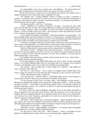 literatura fantástica Juego de tronos
111
—Lo más probable es que el rey no supiera nada —dijo Meñique—. No sería la primera vez.
Robert tiene mucha práctica en cuestión de cerrar los ojos para no ver lo que no quiere ver.
Ned no supo qué decir. Le pareció ver el rostro del hijo del carnicero, casi cortado en dos, y
después de aquello el rey no había dicho nada. Le palpitaban las sienes.
—En cualquier caso —continuó Meñique mientras se dirigía a la mesa y arrancaba el
cuchillo—, la acusación sería de traición. Si acusáis al rey os las veréis con Ilyn Payne antes de que os
dé tiempo a decir nada. En cuanto a la reina, si encontrarais pruebas y si consiguierais que Robert os
prestara atención, entonces quizá... sólo quizá...
—Ya tenemos pruebas —dijo Ned—. Está la daga.
—¿Esto? —Meñique dio un golpecito despectivo a la daga—. Un pedazo de acero. Muy
bonito, pero de doble filo, mi señor. No os quepa duda de que el Gnomo jurará que perdió la daga, o
que se la robaron, mientras estaba en Invernalia. Su secuaz está muerto, ¿quién podrá probar que
miente? —Lanzó el cuchillo en dirección a Ned—. En mi opinión, lo mejor que podéis hacer es tirarlo
al río y olvidaros de que alguna vez salió de una forja.
—Soy un Stark de Invernalia, Lord Baelish —dijo Ned lanzándole una mirada gélida—. Mi
hijo ha quedado tullido, quizá esté al borde de la muerte. Y ya habría muerto, y también Catelyn, de no
ser por un cachorro de lobo que encontramos en la nieve. Si de verdad pensáis que puedo olvidarme de
eso, seguís siendo tan estúpido como cuando alzasteis la espada contra mi hermano.
—Puede que sea estúpido, Stark, pero aún estoy aquí, mientras que vuestro hermano lleva ya
más de catorce años pudriéndose en su tumba de hielo. Si tantas ganas tenéis de pudriros a su lado, no
seré yo quien os lo impida, pero prefiero que no me invitéis a esa fiesta, muchas gracias.
—Seríais la última persona a la que querría invitar a ninguna fiesta, Lord Baelish.
—Me partís el corazón. —Meñique se llevó una mano al pecho—. Siempre he pensado que
los Stark sois un tanto cargantes, pero por lo visto Cat os ha cogido cierto afecto, aunque por motivos
que se me escapan. Por ella, trataré de manteneros con vida. Soy un estúpido, lo se, pero nunca he
podido negarle nada a vuestra esposa.
Le he hablado a Petyr de nuestras sospechas sobre la muerte de Jon Arryn —dijo Catelyn—.
Ha prometido ayudarte a descubrir qué pasó.
No era precisamente lo que Eddard Stark quería oír, pero lo cierto era que necesitaban
ayuda, y en el pasado Meñique había sido casi un hermano para Cat. Tampoco sería la primera
vez que se veía obligado a hacer causa común con un hombre al que despreciaba.
—De acuerdo —dijo al tiempo que se metía la daga en el cinturón—. Has hablado de
Varys. ¿El eunuco sabe todo esto?
—Por mí, no —dijo Catelyn—. No te casaste con ninguna idiota, Eddard Stark. Pero
Varys es capaz de averiguar cosas que nadie más sabe. Juraría que lo suyo son artes oscuras, Ned.
—Todos saben que tiene espías —replicó él.
—No, hay algo más —insistió Catelyn—. Ser Rodrik habló con Ser Aron Santagar en
secreto, pero la Araña se enteró de su conversación. Ese hombre me da miedo.
—Yo me encargo de Lord Varys, mi dulce señora —dijo Meñique con una sonrisa—.
Disculpa esta pequeña obscenidad, pero lo tengo bien cogido por las pelotas. —Cerró los dedos
sin dejar de sonreír—. O lo tendría, si el pobre tuviera pelotas. Mira, si se descubre el pastel, los
pajaritos empezarán a cantar, y eso a Varys no le interesa. Yo que tú me preocuparía más por los
Lannister que por el eunuco.
Eso Ned lo sabía sin ayuda de Meñique. Recordaba el día en que habían encontrado a
Arya, la expresión en el rostro de la reina al decir: «Pero hay una loba», con voz tan suave, tan
tranquila. Pensó en el pequeño Mycah y en la repentina muerte de Jon Arryn, en la caída de Bran,
en el anciano loco, Aerys Targaryen, agonizando en el suelo de la sala del trono mientras su
sangre se secaba en una espada dorada.
—Mi señora —dijo al tiempo que se volvía hacia Catelyn—, aquí ya no puedes hacer nada
más. Quiero que vuelvas de inmediato a Invernalia. Si había un asesino, puede que haya más.
Quienquiera que ordenase el asesinato de Bran no tardará en enterarse de que el chico sigue vivo.
—Me gustaría ver a las niñas... —empezó Catelyn.
—Sería poco sensato —apuntó Meñique de inmediato—. La Fortaleza Roja está plagada
de ojos indiscretos, y los niños tienden a hablar demasiado.
—Lo que dice es cierto, amor mío. —Ned la abrazó—. Vuelve a Invernalia con Ser
Rodrik. Yo cuidaré bien de las niñas. Vuelve a casa con nuestros hijos, ocúpate de ellos.
 