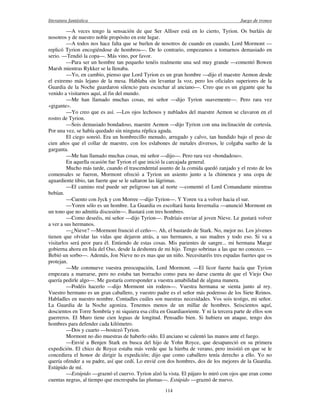 literatura fantástica Juego de tronos
114
—A veces tengo la sensación de que Ser Alliser está en lo cierto, Tyrion. Os burláis de
nosotros y de nuestro noble propósito en este lugar.
—A todos nos hace falta que se burlen de nosotros de cuando en cuando, Lord Mormont —
replicó Tyrion encogiéndose de hombros—. De lo contrario, empezamos a tomarnos demasiado en
serio. —Tendió la copa—. Más vino, por favor.
—Para ser un hombre tan pequeño tenéis realmente una sed muy grande —comentó Bowen
Marsh mientras Rykker se la llenaba.
—Yo, en cambio, pienso que Lord Tyrion es un gran hombre —dijo el maestre Aemon desde
el extremo más lejano de la mesa. Hablaba sin levantar la voz, pero los oficiales superiores de la
Guardia de la Noche guardaron silencio para escuchar al anciano—. Creo que es un gigante que ha
venido a visitarnos aquí, al fin del mundo.
—Me han llamado muchas cosas, mi señor —dijo Tyrion suavemente—. Pero rara vez
«gigante».
—Yo creo que es así. —Los ojos lechosos y nublados del maestre Aemon se clavaron en el
rostro de Tyrion.
—Sois demasiado bondadoso, maestre Aemon —dijo Tyrion con una inclinación de cortesía.
Por una vez, se había quedado sin ninguna réplica aguda.
El ciego sonrió. Era un hombrecillo menudo, arrugado y calvo, tan hundido bajo el peso de
cien años que el collar de maestre, con los eslabones de metales diversos, le colgaba suelto de la
garganta.
—Me han llamado muchas cosas, mi señor —dijo—. Pero rara vez «bondadoso».
En aquella ocasión fue Tyrion el que inició la carcajada general.
Mucho más tarde, cuando el trascendental asunto de la comida quedó zanjado y el resto de los
comensales se fueron, Mormont ofreció a Tyrion un asiento junto a la chimenea y una copa de
aguardiente tibio, tan fuerte que se le saltaron las lágrimas.
—El camino real puede ser peligroso tan al norte —comentó el Lord Comandante mientras
bebían.
—Cuento con Jyck y con Morree —dijo Tyrion—. Y Yoren va a volver hacia el sur.
—Yoren sólo es un hombre. La Guardia os escoltará hasta Invernalia —anunció Mormont en
un tono que no admitía discusión—. Bastará con tres hombres.
—Como deseéis, mi señor —dijo Tyrion—. Podríais enviar al joven Nieve. Le gustará volver
a ver a sus hermanos.
—¿Nieve? —Mormont frunció el ceño—. Ah, el bastardo de Stark. No, mejor no. Los jóvenes
tienen que olvidar las vidas que dejaron atrás, a sus hermanos, a sus madres y todo eso. Si va a
visitarlos será peor para él. Entiendo de estas cosas. Mis parientes de sangre... mi hermana Maege
gobierna ahora en Isla del Oso, desde la deshonra de mi hijo. Tengo sobrinas a las que no conozco. —
Bebió un sorbo—. Además, Jon Nieve no es mas que un niño. Necesitaréis tres espadas fuertes que os
protejan.
—Me conmueve vuestra preocupación, Lord Mormont. —El licor fuerte hacía que Tyrion
empezara a marearse, pero no estaba tan borracho como para no darse cuenta de que el Viejo Oso
quería pedirle algo—. Me gustaría corresponder a vuestra amabilidad de alguna manera.
—Podéis hacerlo —dijo Mormont sin rodeos—. Vuestra hermana se sienta junto al rey.
Vuestro hermano es un gran caballero, y vuestro padre es el señor más poderoso de los Siete Reinos.
Habladles en nuestro nombre. Contadles cuáles son nuestras necesidades. Vos sois testigo, mi señor.
La Guardia de la Noche agoniza. Tenemos menos de un millar de hombres. Seiscientos aquí,
doscientos en Torre Sombría y ni siquiera esa cifra en Guardiaoriente. Y ni la tercera parte de ellos son
guerreros. El Muro tiene cien leguas de longitud. Pensadlo bien. Si hubiera un ataque, tengo dos
hombres para defender cada kilómetro.
—Dos y cuarto —bostezó Tyrion.
Mormont no dio muestras de haberlo oído. El anciano se calentó las manos ante el fuego.
—Envié a Benjen Stark en busca del hijo de Yohn Royce, que desapareció en su primera
expedición. El chico de Royce estaba más verde que la hierba de verano, pero insistió en que se le
concediera el honor de dirigir la expedición; dijo que como caballero tenía derecho a ello. Yo no
quería ofender a su padre, así que cedí. Lo envié con dos hombres, dos de los mejores de la Guardia.
Estúpido de mí.
—Estúpido —graznó el cuervo. Tyrion alzó la vista. El pájaro lo miró con ojos que eran como
cuentas negras, al tiempo que encrespaba las plumas—. Estúpido —graznó de nuevo.
 