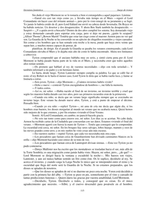 literatura fantástica Juego de tronos
115
Sin duda el viejo Mormont no se lo tomaría a bien si estrangulaba a aquel pajarraco. Lástima.
—Gared era casi tan viejo como yo, y llevaba más tiempo en el Muro —siguió el Lord
Comandante sin hacer caso del irritante animal—, pero por lo visto renegó de su juramento y se fugó.
Yo jamás lo habría creído de él, pero Lord Eddard me envió su cabeza desde Invernalia. De Royce no
ha habido noticias. Un desertor y dos desaparecidos. Y ahora Ben Stark también ha desaparecido. —
Suspiró—. ¿Y a quién envío a buscarlo? Dentro de dos años cumpliré los setenta. Soy demasiado viejo
y estoy demasiado cansado para soportar esta carga, pero si dejo mi puesto, ¿quién lo ocupará?
¿Alliser Thorne? ¿Bowen Marsh? Tendría que estar tan ciego como el maestre Aemon para no ver qué
son. La Guardia de la Noche se ha convertido en un ejército de chiquillos resentidos y viejos cansados.
Sin contar a los hombres que se han sentado esta noche a la mesa, puede que haya otros veinte que
sepan leer, y muchos menos capaces de pensar, de
planificar, de dirigir. En el pasado la Guardia se pasaba los veranos construyendo, cada Lord
Comandante elevaba el Muro y lo dejaba más alto de como lo había encontrado. Ahora nos limitamos
a sobrevivir.
Tyrion comprendió que el anciano hablaba muy en serio, y sintió cierta pena por él. Lord
Mormont se había pasado buena parte de la vida en el Muro, y necesitaba creer que todos aquellos
años tenían sentido.
—Os prometo que hablaré al rey de vuestras necesidades —dijo con toda seriedad—. Y
también informaré a mi padre y a mi hermano Jaime.
Lo haría, desde luego. Tyrion Lannister siempre cumplía su palabra. Lo que se calló fue el
resto: el rey Robert no le haría el menor caso, Lord Tywin le diría que se había vuelto loco, y Jaime se
limitaría a reírse.
—Sois joven, Tyrion —dijo Mormont—. ¿Cuántos inviernos habéis vivido?
—Ocho o nueve —contestó Tyrion encogiéndose de hombros—, me falla la memoria.
—Y todos cortos.
—Así es, mi señor. —Había nacido al final de un invierno, un invierno terrible y cruel que
según los maestres había durado casi tres años, pero sus primeros recuerdos eran de la primavera.
—Cuando era niño, se decía que un verano largo significaba siempre que se avecinaba un
invierno largo. Este verano ha durado nueve años, Tyrion, y está a punto de empezar el décimo.
Pensadlo bien.
—Cuando yo era niño —replicó Tyrion—, mi ama de cría me decía que algún día, si los
hombres eran buenos, los dioses otorgarían al mundo un verano que no acabaría nunca. Quizá hemos
sido mejores de lo que creemos, y por fin estamos viviendo el Gran Verano.
Sonrió. Al Lord Comandante, en cambio, no pareció hacerle gracia.
—No sois tan tonto como para creeros eso, mi señor. Los días ya se acortan. No cabe duda,
Aemon ha recibido cartas de la Ciudadela que concuerdan con sus datos. Estamos viviendo el final del
verano. —Mormont agarró con fuerza la mano de Tyrion—. Tenéis que conseguir que lo comprendan.
La oscuridad está cerca, mi señor. En los bosques hay seres salvajes, lobos huargo, mamuts y osos de
las nieves grandes como uros; y en mis sueños he visto cosas aún más oscuras.
—En vuestros sueños —repitió Tyrion, que cada vez necesitaba más otra copa.
—Los pescadores que faenan cerca de Guardiaoriente han divisado caminantes blancos en la
orilla —dijo Mormont haciendo caso omiso de su tono de voz.
—Los pescadores que faenan cerca de Lannisport divisan sirenas. —Esta vez Tyrion ya no
pudo contenerse.
—Denys Mallister nos ha escrito que los montañeses se trasladan hacia el sur, más allá de
la Torre Sombría; es una migración como jamás había visto. Huyen, mi señor, pero... ¿de qué? —
Lord Mormont se dirigió hacia la ventana y escudriñó la noche—. Mis huesos son viejos,
Lannister, y aun así nunca habían sentido un frío como éste. Os lo suplico, decídselo al rey. Se
acerca el invierno, y cuando caiga la Larga Noche lo único que se interpondrá entre el reino y la
oscuridad que llega del norte será la Guardia de la Noche. Si no estamos preparados, que los
dioses se apiaden de nosotros.
—Que los dioses se apiaden de mí si no duermo un poco esta noche. Yoren está decidido a
partir con la primera luz del alba. —Tyrion se puso en pie, somnoliento por el vino y cansado de
tantas predicciones funestas—. Quiero daros las gracias por vuestra amabilidad, Lord Mormont.
—Decídselo, Tyrion. Decídselo a todos, y conseguid que os crean. Es el único
agradecimiento que necesito. —Silbó, y el cuervo descendió para posársele en el hombro.
 