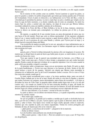 literatura fantástica Juego de tronos
116
Mormont sonrió, le dio unos granos de maíz que llevaba en el bolsillo y en ello seguía cuando
Tyrion salió.
En el exterior el frío cortaba como un cuchillo. Tyrion Lannister se ajustó las pieles, se
puso los guantes y saludó a los pobres desgraciados que tenían que montar guardia ante el Torreón
del Comandante. Cruzó el patio en dirección a sus habitaciones en la Torre del Rey, a toda la
velocidad que le permitían las piernas. La nieve crujía bajo sus pies a medida que rompía con las
botas la capa de hielo nocturno, y su aliento ondeaba ante él como un estandarte. Se metió las
manos bajo las axilas y caminó aún más deprisa, sin dejar de rezar por que Morree hubiera
recordado caldearle la cama con ladrillos calientes de la chimenea.
Detrás de la Torre del Rey, el Muro brillaba a la luz de la luna, inmenso, misterioso.
Tyrion se detuvo un instante para contemplarlo. Le dolían las piernas por el frío y el paso
acelerado.
De repente, se apoderó de él una extraña locura, un ansia desesperada de mirar una vez
más hacia el fin del mundo. Pensó que sería su última oportunidad. Al día siguiente cabalgaría
hacia el sur, y nunca tendría motivos para regresar a aquel desierto gélido. La Torre del Rey se
alzaba ante él, con la promesa de una cama blanda y caliente, pero Tyrion pasó de largo y se
dirigió hacia la extensión blanca del Muro.
Una escalerilla de madera ascendía por la cara sur, apoyada en vigas rudimentarias que se
clavaban profundamente en el hielo. Los hermanos negros le habían asegurado que era mucho
más resistente de lo que
208
parecía, pero a Tyrion le dolían demasiado las piernas sólo con imaginarse el ascenso. De
manera que se dirigió hacia la jaula de hierro que había junto al pozo, se metió dentro y tiró de la
cuerda con fuerza tres veces.
Tuvo que esperar lo que le pareció una eternidad entre los barrotes, con el Muro a su
espalda. Tanto como para que a Tyrion le diera tiempo a preguntarse por qué estaba haciendo
aquello. Estaba a punto de optar por olvidarse de su capricho repentino e irse a la cama cuando la
jaula sufrió una sacudida y empezó a ascender.
Al principio subía a trompicones, luego con un movimiento más fluido. El suelo se alejó
de la jaula bamboleante, y Tyrion tuvo que aferrarse a los barrotes de hielo. Sentía el frío del
metal incluso a través de los guantes. Advirtió con alegría que Morree tenía encendida la
chimenea de su habitación, pero la del Lord Comandante estaba a oscuras. Por lo visto el Viejo
Oso tenía más sentido común que él.
La jaula siguió ascendiendo poco a poco, y las torres quedaron abajo, junto con todo el
Castillo Negro, bañado por la luz de la luna. Desde allí arriba se veía bien lo lúgubre y desierto
que estaba: torreones sin ventanas, muros derrumbados, patios llenos de escombros... A lo lejos se
divisaban las luces de Villa Topo, la pequeña aldea situada media legua más al sur a la vera del
camino real, y de cuando en cuando la luz de luna arrancaba destellos al agua, allí donde los
arroyos gélidos descendían de las montañas para correr por las llanuras. El resto del mundo era un
desierto negro de colinas azotadas por el viento y extensiones rocosas salpicadas de nieve.
—Por los siete infiernos, si es el enano —resonó al fin una voz ronca.
La jaula se detuvo con un último movimiento brusco, y se quedó suspendida, meciéndose
mientras las cuerdas crujían.
—Pues tráelo aquí, maldita sea.
Se oyó un gruñido y el gemido de la madera a medida que la jaula se deslizaba hacia un
lado, y por fin tuvo el Muro a sus pies. Tyrion esperó a que la jaula se detuviera antes de abrir la
puerta y saltar al hielo. Una figura recia vestida de negro estaba apoyada contra la manivela,
mientras que otra sujetaba la jaula con manos enguantadas. Tenían los rostros protegidos por
bufandas de lana, de manera que sólo se les veían los ojos.
—¿Qué quieres, a estas horas de la noche? —preguntó el de la manivela.
—Echar un último vistazo.
Los dos hombres intercambiaron una mirada de desagrado.
—Mira cuanto quieras —dijo el otro—. Pero ten cuidado no te vayas a caer. El Viejo Oso
nos despellejaría.
 