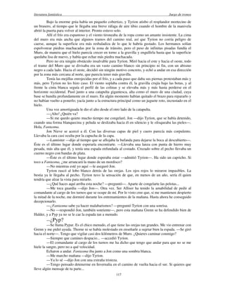 literatura fantástica Juego de tronos
117
Bajo la enorme grúa había un pequeño cobertizo, y Tyrion atisbo el resplandor mortecino de
un brasero, al tiempo que le llegaba una breve ráfaga de aire tibio cuando el hombre de la manivela
abrió la puerta para volver al interior. Pronto estuvo solo.
Allí el frío era espantoso y el viento tironeaba de la ropa como un amante insistente. La cima
del muro era más ancha que algunos tramos del camino real, así que Tyrion no corría peligro de
caerse, aunque la superficie era más resbaladiza de lo que le habría gustado. Los hermanos solían
espolvorear piedras machacadas por la zona de tránsito, pero el peso de infinitas pisadas fundía el
Muro, de manera que el hielo parecía crecer en torno a la gravilla y engullirla hasta que la superficie
quedaba lisa de nuevo, y había que echar más piedra machacada.
Pero no era ningún obstáculo insalvable para Tyrion. Miró hacia el este y hacia el oeste, todo
el tramo del Muro que se divisaba era un vasto camino blanco sin principio ni fin, con un abismo
negro a cada lado. Hacia el oeste, decidió sin ningún motivo concreto, y echó a andar en esa dirección
por la zona más cercana al norte, que parecía tener más gravilla.
Tenía las mejillas enrojecidas por el frío, y a cada paso que daba sus piernas protestaban más y
más, pero Tyrion no les hizo caso. El viento soplaba contra él, la gravilla crujía bajo las botas, y al
frente la cinta blanca seguía el perfil de las colinas y se elevaba más y más hasta perderse en el
horizonte occidental. Pasó junto a una catapulta gigantesca, alta como el muro de una ciudad, cuya
base se hundía profundamente en el muro. En algún momento habían quitado el brazo para repararlo y
no habían vuelto a ponerlo; yacía junto a la estructura principal como un juguete roto, incrustado en el
hielo.
Una voz amortiguada le dio el alto desde el otro lado de la catapulta.
—¡Alto! ¿Quién va?
—Si me quedo quieto mucho tiempo me congelaré, Jon —dijo Tyrion, que se había detenido,
cuando una forma blanquecina y peluda se deslizaba hacia él en silencio y le olisqueaba las pieles—.
Hola, Fantasma.
Jon Nieve se acercó a él. Con las diversas capas de piel y cuero parecía más corpulento.
Llevaba la cara casi oculta por la capucha de la capa.
—Lannister —dijo al tiempo que se aflojaba la bufanda para dejarse la boca al descubierto—.
Éste es el último lugar donde esperaría encontrarte. —Llevaba una lanza con punta de hierro muy
pesada, más alta que él, y tenía una espada enfundada al costado. Cruzado sobre el pecho llevaba un
cuerno negro con bandas de plata.
—Éste es el último lugar donde esperaba estar —admitió Tyrion—. Ha sido un capricho. Si
toco a Fantasma, ¿me arrancará la mano de un mordisco?
—No mientras esté yo aquí —le aseguró Jon.
Tyrion rascó al lobo blanco detrás de las orejas. Los ojos rojos lo miraron impasibles. La
bestia ya le llegaba al pecho. Tyrion tuvo la sensación de que, en menos de un año, sería él quien
tendría que alzar la vista para mirarlo.
—¿Qué haces aquí arriba esta noche? —preguntó—. Aparte de congelarte las pelotas...
—Me toca guardia —dijo Jon—. Otra vez. Ser Alliser ha tenido la amabilidad de pedir al
comandante al cargo de los turnos que se ocupe de mí. Por lo visto cree que, si me mantienen despierto
la mitad de la noche, me dormiré durante los entrenamientos de la mañana. Hasta ahora he conseguido
decepcionarlo.
—¿Fantasma sabe ya hacer malabarismos? —preguntó Tyrion con una sonrisa.
—No —respondió Jon, también sonriente—, pero esta mañana Grenn se ha defendido bien de
Halder, y a Pyp ya no se le cae la espada tan a menudo.
—¿Pyp?
—Se llama Pypar. Es el chico menudo, el que tiene las orejas tan grandes. Me vio entrenar con
Grenn y me pidió ayuda. Thorne ni se había molestado en enseñarle a sujetar bien la espada. —Se giró
hacia el norte—. Tengo que vigilar casi dos kilómetros de Muro. ¿Quieres caminar conmigo?
—Siempre que camines despacio... —accedió Tyrion.
—El comandante al cargo de los turnos me ha dicho que tengo que andar para que no se me
hiele la sangre, pero no a qué velocidad.
Echaron a andar. Fantasma iba junto a Jon como una sombra blanca.
—Me marcho mañana —dijo Tyrion.
—Ya lo sé —dijo Jon con una extraña tristeza.
—Tengo pensado detenerme en Invernalia en el camino de vuelta hacia el sur. Si quieres que
lleve algún mensaje de tu parte...
 