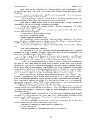 literatura fantástica Juego de tronos
118
—Dile a Robb que seré comandante de la Guardia de la Noche y que conmigo estará a salvo,
así que más vale que se vaya a coser con las niñas, y que Mikken le funda la espada para hacer
herraduras.
—Tu hermano es más alto que yo —dijo Tyrion con una carcajada—. Me niego a entregar
ningún mensaje que conlleve mi pena de muerte.
—Rickon preguntará que cuándo voy a volver. Si puedes, intenta explicarle dónde estoy. Dile
que mientras tanto se puede quedar con todas mis cosas. Eso le gustará mucho.
—Oye, no sé si lo sabes, pero eso mismo lo podrías decir por carta. —Tyrion Lannister tenía
la sensación de que aquel día la gente le estaba pidiendo demasiado.
—Rickon aún no sabe leer. Y en cuanto a Bran... —Se detuvo bruscamente—. No sé qué
mensaje enviarle a Bran. Ayúdalo, Tyrion.
—¿Cómo quieres que lo ayude? No soy un maestre que pueda aliviarle el dolor. Ni conozco
hechizos que le devuelvan las piernas.
—A mí me ofreciste ayuda cuando la necesitaba.
—No te ofrecí nada más que palabras.
—Entonces, dale palabras también a Bran.
—Le estás pidiendo a un cojo que enseñe a bailar a un tullido —dijo Tyrion—. Por sincera
que sea la lección, el resultado no puede ser más que grotesco. Pero sé lo que es querer a un hermano,
Lord Nieve. Prestaré a Bran la poca ayuda que esté en mi mano.
—Gracias, mi señor de Lannister. —Se quitó el guante y le tendió la mano desnuda—. Amigo
mío.
Tyrion se sintió extrañamente conmovido.
—La mayor parte de mis parientes son bastardos —dijo con una sonrisa irónica—, pero eres el
primero al que me une la amistad. —Se quitó el guante con los dientes, y estrechó la mano de Nieve,
carne contra carne. El apretón del chico era firme y fuerte.
Jon Nieve se puso de nuevo el guante, se dio media vuelta bruscamente y caminó hacia el
gélido antepecho norte. Más allá, el Muro era un precipicio abrupto. Más lejos, solamente había
oscuridad inexplorada. Tyrion se reunió con él, y juntos contemplaron el fin del mundo.
La Guardia de la Noche no permitía que el bosque se acercara a menos de un kilómetro de la
cara norte del muro. Hacía siglos que habían talado la espesura de palo santo, robles y árboles
centinelas para crear una ancha franja de terreno descubierto en la que no pudiera ocultarse enemigo
alguno. Tyrion había oído que en algunas zonas del Muro, entre las tres fortalezas, la espesura había
recuperado terreno a lo largo de las décadas, y que había centinelas verde grisáceos y arcianos blancos
enraizados al pie de la muralla de hielo. Pero el Castillo Negro era un voraz consumidor de madera
para las chimeneas, y allí las hachas de los hermanos negros detenían el avance del bosque.
Aun así, el bosque nunca estaba lejos. Desde donde se encontraban, Tyrion alcanzaba a verlo,
divisaba los árboles oscuros que se alzaban amenazadores más allá de la franja de terreno abierto,
como un segundo muro paralelo al primero, un muro de noche. Pocas veces se había blandido un
hacha contra aquella madera negra, ni la luz de la luna conseguía penetrar en el viejo entramado de
raíces, ramas y matorrales espinos. Allí los árboles crecían inmensos, y no era de extrañar que la
Guardia de la Noche llamara a aquella espesura el Bosque Encantado.
Allí de pie, observando aquella oscuridad en la que no ardía hoguera alguna, a merced del
viento y sintiendo el frío como una lanza en las entrañas, Tyrion Lannister pensó que casi podía creer
los rumores sobre los Otros, el enemigo en la noche. Sus bromas sobre grumkins y snarks ya no le
parecían tan divertidas.
—Mi tío está ahí afuera —dijo Jon Nieve en voz baja; se apoyó en la lanza y escudriñó la
oscuridad—. La primera noche que me enviaron aquí, pensé: «Ahora vendrá el tío Benjen, seré el
primero en verlo y haré sonar el cuerno». Pero no vino. Ni esa noche ni ninguna otra.
—Dale tiempo —dijo Tyrion.
Mucho más al norte un lobo empezó a aullar. Otro se unió a su llamada, y otro más. Fantasma
inclinó la cabeza y escuchó. El muchacho le puso la mano encima.
—Si no vuelve, Fantasma y yo iremos a buscarlo —prometió Jon.
—Te creo —dijo Tyrion.
Pero lo que pensaba era: «¿Y quién ira a buscarte a ti?». Se estremeció.
 