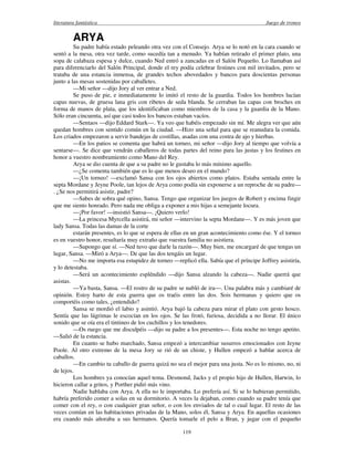 literatura fantástica Juego de tronos
119
ARYA
Su padre había estado peleando otra vez con el Consejo. Arya se lo notó en la cara cuando se
sentó a la mesa, otra vez tarde, como sucedía tan a menudo. Ya habían retirado el primer plato, una
sopa de calabaza espesa y dulce, cuando Ned entró a zancadas en el Salón Pequeño. Lo llamaban así
para diferenciarlo del Salón Principal, donde el rey podía celebrar festines con mil invitados, pero se
trataba de una estancia inmensa, de grandes techos abovedados y bancos para doscientas personas
junto a las mesas sostenidas por caballetes.
—Mi señor —dijo Jory al ver entrar a Ned.
Se puso de pie, e inmediatamente lo imitó el resto de la guardia. Todos los hombres lucían
capas nuevas, de gruesa lana gris con ribetes de seda blanda. Se cerraban las capas con broches en
forma de manos de plata, que los identificaban como miembros de la casa y la guardia de la Mano.
Sólo eran cincuenta, así que casi todos los bancos estaban vacíos.
—Sentaos —dijo Eddard Stark—. Ya veo que habéis empezado sin mí. Me alegra ver que aún
quedan hombres con sentido común en la ciudad. —Hizo una señal para que se reanudara la comida.
Los criados empezaron a servir bandejas de costillas, asadas con una costra de ajo y hierbas.
—En los patios se comenta que habrá un torneo, mi señor —dijo Jory al tiempo que volvía a
sentarse—. Se dice que vendrán caballeros de todas partes del reino para las justas y los festines en
honor a vuestro nombramiento como Mano del Rey.
Arya se dio cuenta de que a su padre no le gustaba lo más mínimo aquello.
—¿Se comenta también que es lo que menos deseo en el mundo?
—¡Un torneo! —exclamó Sansa con los ojos abiertos como platos. Estaba sentada entre la
septa Mordane y Jeyne Poole, tan lejos de Arya como podía sin exponerse a un reproche de su padre—
. ¿Se nos permitirá asistir, padre?
—Sabes de sobra qué opino, Sansa. Tengo que organizar los juegos de Robert y encima fingir
que me siento honrado. Pero nada me obliga a exponer a mis hijas a semejante locura.
—¡Por favor! —insistió Sansa—. ¡Quiero verlo!
—La princesa Myrcella asistirá, mi señor —intervino la septa Mordane—. Y es más joven que
lady Sansa. Todas las damas de la corte
estarán presentes, es lo que se espera de ellas en un gran acontecimiento como ése. Y el torneo
es en vuestro honor, resultaría muy extraño que vuestra familia no asistiera.
—Supongo que sí. —Ned tuvo que darle la razón—. Muy bien, me encargaré de que tengas un
lugar, Sansa. —Miró a Arya—. De que las dos tengáis un lugar.
—No me importa esa estupidez de torneo —replicó ella. Sabía que el príncipe Joffrey asistiría,
y lo detestaba.
—Será un acontecimiento espléndido —dijo Sansa alzando la cabeza—. Nadie querrá que
asistas.
—Ya basta, Sansa. —El rostro de su padre se nubló de ira—. Una palabra más y cambiaré de
opinión. Estoy harto de esta guerra que os traéis entre las dos. Sois hermanas y quiero que os
comportéis como tales, ¿entendido?
Sansa se mordió el labio y asintió. Arya bajó la cabeza para mirar el plato con gesto hosco.
Sentía que las lágrimas le escocían en los ojos. Se las frotó, furiosa, decidida a no llorar. El único
sonido que se oía era el tintineo de los cuchillos y los tenedores.
—Os ruego que me disculpéis —dijo su padre a los presentes—. Esta noche no tengo apetito.
—Salió de la estancia.
En cuanto se hubo marchado, Sansa empezó a intercambiar susurros emocionados con Jeyne
Poole. Al otro extremo de la mesa Jory se rió de un chiste, y Hullen empezó a hablar acerca de
caballos.
—En cambio tu caballo de guerra quizá no sea el mejor para una justa. No es lo mismo, no, ni
de lejos.
Los hombres ya conocían aquel tema. Desmond, Jacks y el propio hijo de Hullen, Harwin, lo
hicieron callar a gritos, y Porther pidió más vino.
Nadie hablaba con Arya. A ella no le importaba. Lo prefería así. Si se lo hubieran permitido,
habría preferido comer a solas en su dormitorio. A veces la dejaban, como cuando su padre tenía que
comer con el rey, o con cualquier gran señor, o con los enviados de tal o cual lugar. El resto de las
veces comían en las habitaciones privadas de la Mano, solos él, Sansa y Arya. En aquellas ocasiones
era cuando más añoraba a sus hermanos. Quería tomarle el pelo a Bran, y jugar con el pequeño
 