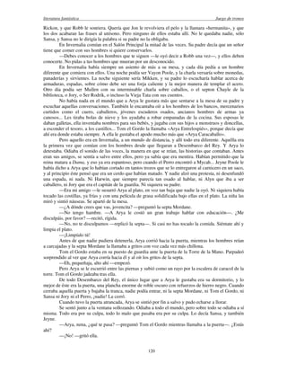 literatura fantástica Juego de tronos
120
Rickon, y que Robb le sonriera. Quería que Jon le revolviera el pelo y la llamara «hermanita», y que
los dos acabaran las frases al unísono. Pero ninguno de ellos estaba allí. No le quedaba nadie, sólo
Sansa, y Sansa no le dirigía la palabra si su padre no la obligaba.
En Invernalia comían en el Salón Principal la mitad de las veces. Su padre decía que un señor
tiene que comer con sus hombres si quiere conservarlos.
—Debes conocer a los hombres que te siguen —le oyó decir a Robb una vez—, y ellos deben
conocerte. No pidas a tus hombres que mueran por un desconocido.
En Invernalia había siempre un asiento de más a su mesa, y cada día pedía a un hombre
diferente que comiera con ellos. Una noche podía ser Vayon Poole, y la charla versaría sobre monedas,
panaderías y sirvientes. La noche siguiente sería Mikken, y su padre lo escucharía hablar acerca de
armaduras, espadas, sobre cómo debe ser una forja caliente y la mejor manera de templar el acero.
Otro día podía ser Mullen con su interminable charla sobre caballos, o el septon Chayle de la
biblioteca, o Jory, o Ser Rodrik, o incluso la Vieja Tata con sus cuentos.
No había nada en el mundo que a Arya le gustara más que sentarse a la mesa de su padre y
escuchar aquellas conversaciones. También le encantaba oír a los hombres de los bancos, mercenarios
curtidos como el cuero, caballeros, jóvenes escuderos osados, ancianos hombres de armas ya
canosos... Les tiraba bolas de nieve y los ayudaba a robar empanadas de la cocina. Sus esposas le
daban galletas, ella inventaba nombres para sus bebés, y jugaba con sus hijos a monstruos y doncellas,
a esconder el tesoro, a los castillos... Tom el Gordo la llamaba «Arya Entrelospiés», porque decía que
ahí era donde estaba siempre. A ella le gustaba el apodo mucho más que «Arya Caracaballo».
Pero aquello era en Invernalia, a un mundo de distancia, y allí todo era diferente. Aquélla era
la primera vez que comían con los hombres desde que llegaran a Desembarco del Rey. Y Arya lo
detestaba. Odiaba el sonido de las voces, la manera en que se reían, las historias que contaban. Antes
eran sus amigos, se sentía a salvo entre ellos, pero ya sabía que era mentira. Habían permitido que la
reina matara a Dama, y eso ya era espantoso, pero cuando el Perro encontró a Mycah... Jeyne Poole le
había dicho a Arya que lo habían cortado en tantos trozos que se lo entregaron al carnicero en un saco,
y al principio éste pensó que era un cerdo que habían matado. Y nadie alzó una protesta, ni desenfundó
una espada, ni nada. Ni Harwin, que siempre parecía tan osado al hablar, ni Alyn que iba a ser
caballero, ni Jory que era el capitán de la guardia. Ni siquiera su padre.
—Era mi amigo —le susurró Arya al plato, en voz tan baja que nadie la oyó. Ni siquiera había
tocado las costillas, ya frías y con una película de grasa solidificada bajo ellas en el plato. La niña las
miró y sintió náuseas. Se apartó de la mesa.
—¿A dónde crees que vas, jovencita? —preguntó la septa Mordane.
—No tengo hambre. —A Arya le costó un gran trabajo hablar con educación—. ¿Me
disculpáis, por favor? —recitó, rígida.
—No, no te disculpamos —replicó la septa—. Si casi no has tocado la comida. Siéntate ahí y
limpia el plato.
—¡Limpíalo tú!
Antes de que nadie pudiera detenerla, Arya corrió hacia la puerta, mientras los hombres reían
a carcajadas y la septa Mordane la llamaba a gritos con voz cada vez más chillona.
Tom el Gordo estaba en su puesto de guardia ante la puerta de la Torre de la Mano. Parpadeó
sorprendido al ver que Arya corría hacia él y al oír los gritos de la septa.
—Eh, pequeñaja, alto ahí —empezó.
Pero Arya se le escurrió entre las piernas y subió como un rayo por la escalera de caracol de la
torre. Tom el Gordo jadeaba tras ella.
De todo Desembarco del Rey, el único lugar que a Arya le gustaba era su dormitorio, y lo
mejor de éste era la puerta, una plancha enorme de roble oscuro con refuerzos de hierro negro. Cuando
cerraba aquella puerta y bajaba la tranca, nadie podía entrar, ni la septa Mordane, ni Tom el Gordo, ni
Sansa ni Jory ni el Perro, ¡nadie! La cerró.
Cuando tuvo la puerta atrancada, Arya se sintió por fin a salvo y pudo echarse a llorar.
Se sentó junto a la ventana sollozando. Odiaba a todo el mundo, pero sobre todo se odiaba a sí
misma. Todo era por su culpa, todo lo malo que pasaba era por su culpa. Lo decía Sansa, y también
Jeyne.
—Arya, nena, ¿qué te pasa? —preguntó Tom el Gordo mientras llamaba a la puerta—. ¿Estás
ahí?
—¡No! —gritó ella.
 