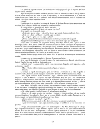 literatura fantástica Juego de tronos
121
Los golpes en la puerta cesaron. Un momento más tarde oyó pisadas que se alejaban. Era fácil
engañar a Tom el Gordo.
Arya se dirigió hacia el baúl situado al pie de la cama. Se arrodilló, levantó la tapa, y empezó
a sacar la ropa a brazadas. La seda, el satén, el terciopelo y la lana se amontonaron en el suelo sin
orden ni concierto. Estaba allí, en el fondo del baúl, donde la había escondido. Arya la sacó casi con
ternura, y extrajo la esbelta hoja de la funda.
—Aguja.
Pensó de nuevo en Mycah, y los ojos se le llenaron de lágrimas. Por su culpa, por su culpa, por
su culpa. Si no le hubiera pedido que jugara a las espadas con ella...
Se oyeron golpes en la puerta, más fuertes que antes.
—Arya Stark, haz el favor de abrir esta puerta, ¿me oyes?
Arya se giró, con Aguja en la mano.
—¡Será mejor que no entres! —advirtió al tiempo que hendía el aire con ademán fiero.
—¡Se lo voy a decir a la Mano! —rugió la septa Mordane.
—¡Y a mí qué! —gritó a su vez Arya—. ¡Vete!
—¡Te vas a arrepentir de este comportamiento insolente, jovencita, te lo aseguro!
Arya prestó atención hasta que oyó el sonido de los pasos de la septa que se alejaban.
Volvió junto a la ventana, con Aguja en la mano, y miró abajo, hacia el patio. Ojalá se le diera
bien trepar, como a Bran, pensó. Saldría por la ventana, bajaría de la torre y escaparía de aquel palacio
odioso, de Sansa, de la septa Mordane y del príncipe Joffrey, de todos. Robaría comida en las cocinas,
se llevaría a Aguja, sus botas buenas y una capa abrigada. Buscaría a Nymeria en los bosques cerca del
Tridente, y volverían juntas a Invernalia, o tal vez huirían al Muro con Jon. Echaba de menos a Jon
más que a nadie en el mundo. Con él quizá no se sentiría tan sola.
Alguien dio unos golpes suaves en la puerta. Arya se apartó de la ventana y de sus sueños de
evasión.
—Arya —oyó la voz de su padre—. Ábreme. Tenemos que hablar.
Arya cruzó la habitación y levantó la tranca. Su padre estaba solo. Parecía más triste que
furioso. Aquello hizo que la niña se sintiera aún peor.
—¿Puedo pasar? —Arya asintió y bajó la vista avergonzada. Su padre cerró la puerta—. ¿De
quién es esa espada?
—Mía. —Casi se había olvidado de que tenía a Aguja en la mano.
—Dámela.
Le entregó la espada de mala gana, quizá no volviera a sostenerla en la vida. Su padre la
examinó a la luz, haciendo girar la hoja para examinar los dos lados. Probó la punta con el pulgar.
—Una espada como las de los criminales —dijo—. Pero me parece reconocer la marca del
forjador. Es obra de Mikken. —Arya no era capaz de mentirle. Bajó los ojos. Lord Eddard Stark
suspiró—. Mi hija de nueve años consigue armas de mi herrería y yo ni me entero. Se supone que la
Mano del Rey tiene que gobernar los Siete Reinos, y ni siquiera puedo controlar mi casa. ¿Cómo es
que tienes una espada, Arya? ¿Cómo la has conseguido? —Ella se mordió el labio y no dijo
nada. Nunca traicionaría a Jon, ni siquiera ante su padre—. Bueno, tampoco importa —añadió
él tras una pausa. Contempló la espada que tenía entre las manos—. No es juguete para un niño, y
menos todavía para una chiquilla. ¿Qué diría la septa Mordane si supiera que juegas con espadas?
—No estaba jugando —replicó Arya—. Y odio a la septa Mordane.
—Basta ya —le espetó su padre con tono duro y cortante—. La septa no hace más que cumplir
con su obligación, y bien saben los dioses que se lo pones difícil a la pobre mujer. Tu madre y yo la
hemos cargado con la misión imposible de hacer de ti una dama.
—¡Yo no quiero ser una dama! —rugió Arya.
—Debería romper este juguete en dos ahora mismo, así se acabaría tanta tontería.
—Aguja no se romperá —dijo Arya desafiante, aunque el temblor en la voz traicionaba sus
palabras.
—Vaya, así que tiene nombre, ¿eh? —Su padre suspiró—. Ay, Arya. Tienes algo de salvaje,
hija. Mi padre lo llamaba «la sangre del lobo». Lyanna tenía un poco de eso, y mi hermano Brandon
mucho. A los dos los llevó a morir jóvenes. —La niña captó la tristeza en su voz; no acostumbraba
hablar de su padre, ni de sus hermanos, que habían muerto mucho antes de que ella naciera—. Lyanna
habría llevado una espada si mi padre lo hubiera permitido. A veces me recuerdas a ella. Hasta te le
pareces.
 