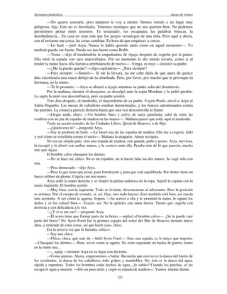 literatura fantástica Juego de tronos
123
—No quiero asustarte, pero tampoco te voy a mentir. Hemos venido a un lugar muy
peligroso, hija. Esto no es Invernalia. Tenemos enemigos que no nos quieren bien. No podemos
permitirnos pelear entre nosotros. Tu testarudez, tus escapadas, las palabras bruscas, la
desobediencia... En casa no eran más que los juegos veraniegos de una niña. Pero aquí y ahora,
con el invierno tan cerca, las cosas cambian. Es hora de que empieces a crecer.
—Lo haré —juró Arya. Nunca lo había querido tanto como en aquel momento—. Yo
también puedo ser fuerte. Puedo ser tan fuerte como Robb.
—Toma —dijo él tendiéndole la empuñadura de Aguja después de cogerla por la punta.
Ella miró la espada con ojos maravillados. Por un momento le dio miedo tocarla, como si al
tender la mano hacia ella fueran a arrebatársela de nuevo—. Venga, es tuya —insistió su padre.
—¿Me la puedo quedar? —dijo cogiéndola—. ¿Para siempre?
—Para siempre. —Sonrió—. Si me la llevara, no me cabe duda de que antes de quince
días encontraría una maza debajo de tu almohada. Pero, por favor, por mucho que te provoque tu
hermana, no la mates.
—Te lo prometo. —Arya se abrazó a Aguja mientras su padre salía del dormitorio.
Por la mañana, durante el desayuno, se disculpó ante la septa Mordane y le pidió perdón.
La septa la miró con desconfianza, pero su padre asintió.
Tres días después, al mediodía, el mayordomo de su padre, Vayon Poole, envió a Arya al
Salón Pequeño. Las mesas de caballetes estaban desmontadas, y los bancos amontonados contra
las paredes. La estancia parecía desierta hasta que una voz desconocida la llamó.
—Llegas tarde, chico. —Un hombre flaco y calvo, de nariz ganchuda, salió de entre las
sombras con un par de espadas de madera en las manos—. Mañana quiero que estés aquí al mediodía.
Tenía un acento extraño, de las Ciudades Libres. Quizá de Braavos, o de Myr.
—¿Quién eres tú? —preguntó Arya.
—Soy tu profesor de baile. —Le lanzó una de las espadas de madera. Ella fue a cogerla, falló
y oyó cómo se estrellaba contra el suelo—. Mañana la atraparás. Ahora recógela.
No era un simple palo, sino una espada de madera, con guarda, puño y pomo. Arya, nerviosa,
la recogió y la aferró con ambas manos, y la sostuvo ante ella. Pesaba más de lo que parecía, mucho
más que Aguja.
El hombre calvo chasqueó los dientes.
—No se hace así, chico. No es un espadón, no te hacen falta las dos manos. Se coge sólo con
una.
—Pesa demasiado —dijo Arya.
—Pesa lo que tiene que pesar, para fortalecerte y para que esté equilibrada. Por dentro tiene un
hueco relleno de plomo. Cógela con una mano.
Arya soltó la mano derecha y se limpió la palma sudorosa en la ropa. Sujetó la espada con la
mano izquierda. El hombre asintió.
—Muy bien, con la izquierda. Todo se invierte, desconciertas al adversario. Pero la posición
es errónea. Pon el cuerpo de costado, sí, así. Oye, eres todo huesos. Esto también está bien, así cuesta
más acertarte. A ver cómo la agarras. Espera. —Se acercó a ella y le examinó la mano, le separó los
dedos y se los colocó bien—. Exacto, así. No la aprietes con tanta fuerza. Tienes que cogerla con
destreza y con delicadeza a la vez.
—¿Y si se me cae? —preguntó Arya.
—El acero tiene que formar parte de tu brazo —replicó el hombre calvo—. ¿Se te puede caer
parte del brazo? No. Syrio Forel fue la primera espada del señor del Mar de Braavos durante nueve
años, y entiende de estas cosas, así que hazle caso, chico.
Era la tercera vez que la llamaba «chico».
—Soy una chica.
—Chico, chica, qué más da —bufó Syrio Forel—. Eres una espada, es lo único que importa.
—Chasqueó los dientes—. Bien, así es como se agarra. No estás sujetando un hacha de guerra, tienes
en la mano una...
—... aguja —terminó Arya en su lugar con decisión.
—Como quieras. Ahora, empezaremos a bailar. Recuerda que esto no es la danza del hierro de
los occidentes, la danza de los caballeros, todo golpes y mandobles. No, ésta es la danza del agua,
rápida y repentina. Todos los hombres están hechos de agua, ¿lo sabías? Cuando los pinchas, se les
escapa el agua y mueren. —Dio un paso atrás y cogió su espada de madera—. Vamos, intenta darme.
 