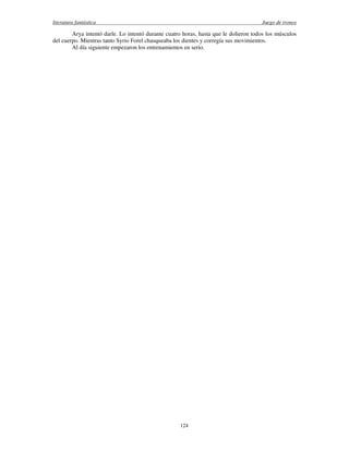 literatura fantástica Juego de tronos
124
Arya intentó darle. Lo intentó durante cuatro horas, hasta que le dolieron todos los músculos
del cuerpo. Mientras tanto Syrio Forel chasqueaba los dientes y corregía sus movimientos.
Al día siguiente empezaron los entrenamientos en serio.
 