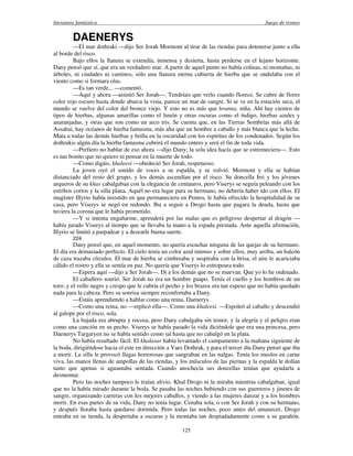literatura fantástica Juego de tronos
125
DAENERYS
—El mar dothraki —dijo Ser Jorah Mormont al tirar de las riendas para detenerse junto a ella
al borde del risco.
Bajo ellos la llanura se extendía, inmensa y desierta, hasta perderse en el lejano horizonte.
Dany pensó que sí, que era un verdadero mar. A partir de aquel punto no había colinas, ni montañas, ni
árboles, ni ciudades ni caminos, sólo una llanura eterna cubierta de hierba que se ondulaba con el
viento como si formara olas.
—Es tan verde... —comentó.
—Aquí y ahora —asintió Ser Jorah—. Tendríais que verlo cuando florece. Se cubre de flores
color rojo oscuro hasta donde abarca la vista, parece un mar de sangre. Si se ve en la estación seca, el
mundo se vuelve del color del bronce viejo. Y esto no es más que hranna, niña. Ahí hay cientos de
tipos de hierbas, algunas amarillas como el limón y otras oscuras como el índigo, hierbas azules y
anaranjadas, y otras que son como un arco iris. Se cuenta que, en las Tierras Sombrías más allá de
Assahai, hay océanos de hierba fantasma, más alta que un hombre a caballo y más blanca que la leche.
Mata a todas las demás hierbas y brilla en la oscuridad con los espíritus de los condenados. Según los
dothrakis algún día la hierba fantasma cubrirá el mundo entero y será el fin de toda vida.
—Prefiero no hablar de eso ahora —dijo Dany; la sola idea hacía que se estremeciera—. Esto
es tan bonito que no quiero ni pensar en la muerte de todo.
—Como digáis, khaleesi —obedeció Ser Jorah, respetuoso.
La joven oyó el sonido de voces a su espalda, y se volvió. Mormont y ella se habían
distanciado del resto del grupo, y los demás ascendían por el risco. Su doncella Irri y los jóvenes
arqueros de su khas cabalgaban con la elegancia de centauros, pero Viserys se seguía peleando con los
estribos cortos y la silla plana. Aquél no era lugar para su hermano, no debería haber ido con ellos. El
magíster Illyrio había insistido en que permaneciera en Pentos, le había ofrecido la hospitalidad de su
casa, pero Viserys se negó en redondo. Iba a seguir a Drogo hasta que pagara la deuda, hasta que
tuviera la corona que le había prometido.
—Y si intenta engañarme, aprenderá por las malas que es peligroso despertar al dragón —
había jurado Viserys al tiempo que se llevaba la mano a la espada prestada. Ante aquella afirmación,
Illyrio se limitó a parpadear y a desearle buena suerte.
224
Dany pensó que, en aquel momento, no quería escuchar ninguna de las quejas de su hermano.
El día era demasiado perfecto. El cielo tenía un color azul intenso y sobre ellos, muy arriba, un halcón
de caza trazaba círculos. El mar de hierba se cimbreaba y suspiraba con la brisa, el aire le acariciaba
cálido el rostro y ella se sentía en paz. No quería que Viserys lo estropeara todo.
—Espera aquí —dijo a Ser Jorah—. Di a los demás que no se muevan. Que yo lo he ordenado.
El caballero sonrió. Ser Jorah no era un hombre guapo. Tenía el cuello y los hombros de un
toro; y el vello negro y crespo que le cubría el pecho y los brazos era tan espeso que no había quedado
nada para la cabeza. Pero su sonrisa siempre reconfortaba a Dany.
—Estáis aprendiendo a hablar como una reina, Daenerys.
—Como una reina, no —replicó ella—. Como una khaleesi. —Espoleó al caballo y descendió
al galope por el risco, sola.
La bajada era abrupta y rocosa, pero Dany cabalgaba sin temor, y la alegría y el peligro eran
como una canción en su pecho. Viserys se había pasado la vida diciéndole que era una princesa, pero
Daenerys Targaryen no se había sentido como tal hasta que no cabalgó en la plata.
No había resultado fácil. El khalasar había levantado el campamento a la mañana siguiente de
la boda, dirigiéndose hacia el este en dirección a Vaes Dothrak, y para el tercer día Dany pensó que iba
a morir. La silla le provocó llagas horrorosas que sangraban en las nalgas. Tenía los muslos en carne
viva, las manos llenas de ampollas de las riendas, y los músculos de las piernas y la espalda le dolían
tanto que apenas si aguantaba sentada. Cuando anochecía sus doncellas tenían que ayudarla a
desmontar.
Pero las noches tampoco le traían alivio. Khal Drogo ni la miraba mientras cabalgaban, igual
que no la había mirado durante la boda. Se pasaba las noches bebiendo con sus guerreros y jinetes de
sangre, organizando carreras con los mejores caballos, y viendo a las mujeres danzar y a los hombres
morir. En esas partes de su vida, Dany no tenía lugar. Cenaba sola, o con Ser Jorah y con su hermano,
y después lloraba hasta quedarse dormida. Pero todas las noches, poco antes del amanecer, Drogo
entraba en su tienda, la despertaba a oscuras y la montaba tan despiadadamente como a su garañón.
 