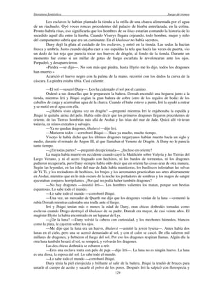 literatura fantástica Juego de tronos
129
Los esclavos le habían plantado la tienda a la orilla de una charca alimentada por el agua
de un riachuelo. Oyó voces roncas procedentes del palacio de hierba entrelazada, en la colina.
Pronto habría risas, eso significaría que los hombres de su khas estarían contando la historia de lo
sucedido aquel día entre la hierba. Cuando Viserys llegara cojeando, todo hombre, mujer y niño
del campamento sabría que era un caminante. En el khalasar no había secretos.
Dany dejó la plata al cuidado de los esclavos, y entró en la tienda. Las sedas la hacían
fresca y umbría. Justo cuando dejaba caer a sus espaldas la tela que hacía las veces de puerta, vio
un dedo de luz roja que parecía tocar sus huevos de dragón, al fondo de la tienda. Durante un
momento fue como si un millar de gotas de fuego escarlata le revolotearan ante los ojos.
Parpadeó, y desaparecieron.
«Piedra —se dijo—. No son más que piedra, hasta Illyrio me lo dijo, todos los dragones
han muerto.»
Acarició el huevo negro con la palma de la mano, recorrió con los dedos la curva de la
cáscara. La piedra estaba tibia. Casi caliente.
—El sol —susurró Dany—. Los ha calentado el sol por el camino.
Ordenó a sus doncellas que le preparasen la bañera. Doreah encendió una hoguera junto a la
tienda, mientras Irri y Jhiqui cogían la gran bañera de cobre (otro de los regalos de boda) de los
caballos de carga y acarreaban agua de la charca. Cuando el baño estuvo a punto, Irri la ayudó a entrar
y se metió en el agua con ella.
—¿Habéis visto alguna vez un dragón? —preguntó mientras Irri le enjabonaba la espalda y
Jhiqui le quitaba arena del pelo. Había oído decir que los primeros dragones llegaron procedentes de
oriente, de las Tierras Sombrías más allá de Asshai y las islas del mar de Jade. Quizá allí vivieran
todavía, en reinos extraños y salvajes.
—Ya no quedan dragones, khaleesi —dijo Irri.
—Murieron todos —corroboró Jhiqui—. Hace ya mucho, mucho tiempo.
Viserys le había dicho que los últimos dragones targaryanos habían muerto hacía un siglo y
medio, durante el reinado de Aegon III, al que llamaban el Veneno de Dragón. A Dany no le parecía
tanto tiempo.
—¿En todas partes? —preguntó decepcionada—. ¿Incluso en oriente?
La magia había muerto en occidente cuando cayó la Maldición sobre Valyria y las Tierras del
Largo Verano, y ni el acero fraguado con hechizos, ni los bardos de tormentas, ni los dragones
pudieron recuperarla, pero Dany siempre había oído decir que en oriente las cosas eran de otra manera.
Según las leyendas, en las islas del mar de Jade había mantícoras, los basiliscos infestaban las selvas
de Yi Ti, y los recitadores de hechizos, los brujos y los aeromantes practicaban sus artes abiertamente
en Asshai, mientras que en lo más oscuro de la noche los portadores de sombras y los magos de sangre
ejecutaban conjuros horripilantes. ¿Por qué no podía haber también dragones?
—No hay dragones —insistió Irri—. Los hombres valientes los matan, porque son bestias
espantosas. Lo sabe todo el mundo.
—Lo sabe todo el mundo —corroboró Jhiqui.
—Una vez, un mercader de Quarth me dijo que los dragones venían de la luna —comentó la
rubia Doreah mientras calentaba una toalla ante el fuego.
Irri y Jhiqui tenían más o menos la edad de Dany, eran chicas dothrakis tomadas como
esclavas cuando Drogo destruyó el khalasar de su padre. Doreah era mayor, de casi veinte años. El
magíster Illyrio la había encontrado en un lupanar de Lys.
—¿De la luna? —Dany volvió la cabeza con curiosidad, y los mechones húmedos, blancos
como la plata, le cayeron sobre los ojos.
—Me dijo que la luna era un huevo, khaleesi —asintió la joven lysena—. Antes había dos
lunas en el cielo, pero una se acercó demasiado al sol, y con el calor se cascó. De ella salieron mil
millares de dragones, y bebieron el fuego del sol. Por eso los dragones respiran llamas. Algún día la
otra luna también besará el sol, se romperá, y volverán los dragones.
Las dos chicas dothrakis se echaron a reír.
—Eres una esclava tonta con pelo de paja —dijo Irri—. La luna no es ningún huevo. La luna
es una diosa, la esposa del sol. Lo sabe todo el mundo.
—Lo sabe todo el mundo —corroboró Jhiqui.
Dany tenía la piel enrojecida y brillante al salir de la bañera. Jhiqui la tendió de bruces para
untarle el cuerpo de aceite y sacarle el polvo de los poros. Después Irri la salpicó con florespecia y
 