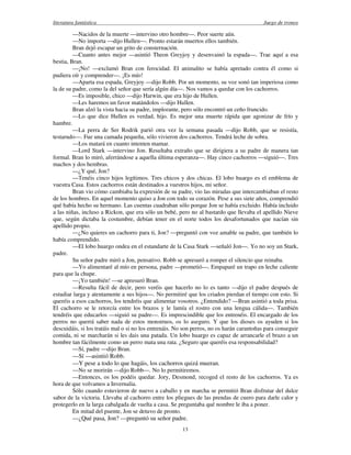 literatura fantástica Juego de tronos
13
—Nacidos de la muerte —intervino otro hombre—. Peor suerte aún.
—No importa —dijo Hullen—. Pronto estarán muertos ellos también.
Bran dejó escapar un grito de consternación.
—Cuanto antes mejor —asintió Theon Greyjoy y desenvainó la espada—. Trae aquí a esa
bestia, Bran.
—¡No! —exclamó Bran con ferocidad. El animalito se había apretado contra él como si
pudiera oír y comprender—. ¡Es mío!
—Aparta esa espada, Greyjoy —dijo Robb. Por un momento, su voz sonó tan imperiosa como
la de su padre, como la del señor que sería algún día—. Nos vamos a quedar con los cachorros.
—Es imposible, chico —dijo Harwin, que era hijo de Hullen.
—Les haremos un favor matándolos —dijo Hullen.
Bran alzó la vista hacia su padre, implorante, pero sólo encontró un ceño fruncido.
—Lo que dice Hullen es verdad, hijo. Es mejor una muerte rápida que agonizar de frío y
hambre.
—La perra de Ser Rodrik parió otra vez la semana pasada —dijo Robb, que se resistía,
testarudo—. Fue una camada pequeña, sólo vivieron dos cachorros. Tendrá leche de sobra.
—Los matará en cuanto intenten mamar.
—Lord Stark —intervino Jon. Resultaba extraño que se dirigiera a su padre de manera tan
formal. Bran lo miró, aferrándose a aquella última esperanza—. Hay cinco cachorros —siguió—. Tres
machos y dos hembras.
—¿Y qué, Jon?
—Tenéis cinco hijos legítimos. Tres chicos y dos chicas. El lobo huargo es el emblema de
vuestra Casa. Estos cachorros están destinados a vuestros hijos, mi señor.
Bran vio cómo cambiaba la expresión de su padre, vio las miradas que intercambiaban el resto
de los hombres. En aquel momento quiso a Jon con todo su corazón. Pese a sus siete años, comprendió
qué había hecho su hermano. Las cuentas cuadraban sólo porque Jon se había excluido. Había incluido
a las niñas, incluso a Rickon, que era sólo un bebé, pero no al bastardo que llevaba el apellido Nieve
que, según dictaba la costumbre, debían tener en el norte todos los desafortunados que nacían sin
apellido propio.
—¿No quieres un cachorro para ti, Jon? —preguntó con voz amable su padre, que también lo
había comprendido.
—El lobo huargo ondea en el estandarte de la Casa Stark —señaló Jon—. Yo no soy un Stark,
padre.
Su señor padre miró a Jon, pensativo. Robb se apresuró a romper el silencio que reinaba.
—Yo alimentaré al mío en persona, padre —prometió—. Empaparé un trapo en leche caliente
para que la chupe.
—¡Yo también! —se apresuró Bran.
—Resulta fácil de decir, pero veréis que hacerlo no lo es tanto —dijo el padre después de
estudiar larga y atentamente a sus hijos—. No permitiré que los criados pierdan el tiempo con esto. Si
queréis a esos cachorros, los tendréis que alimentar vosotros. ¿Entendido? —Bran asintió a toda prisa.
El cachorro se le retorcía entre los brazos y le lamía el rostro con una lengua cálida—. También
tendréis que educarlos —siguió su padre—. Es imprescindible que los entrenéis. El encargado de los
perros no querrá saber nada de estos monstruos, os lo aseguro. Y que los dioses os ayuden si los
descuidáis, si los tratáis mal o si no los entrenáis. No son perros, no os harán carantoñas para conseguir
comida, ni se marcharán si les dais una patada. Un lobo huargo es capaz de arrancarle el brazo a un
hombre tan fácilmente como un perro mata una rata. ¿Seguro que queréis esa responsabilidad?
—Sí, padre —dijo Bran.
—Sí —asintió Robb.
—Y pese a todo lo que hagáis, los cachorros quizá mueran.
—No se morirán —dijo Robb—. No lo permitiremos.
—Entonces, os los podéis quedar. Jory, Desmond, recoged el resto de los cachorros. Ya es
hora de que volvamos a Invernalia.
Sólo cuando estuvieron de nuevo a caballo y en marcha se permitió Bran disfrutar del dulce
sabor de la victoria. Llevaba al cachorro entre los pliegues de las prendas de cuero para darle calor y
protegerlo en la larga cabalgada de vuelta a casa. Se preguntaba qué nombre le iba a poner.
En mitad del puente, Jon se detuvo de pronto.
—¿Qué pasa, Jon? —preguntó su señor padre.
 