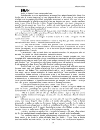 literatura fantástica Juego de tronos
131
BRAN
Abajo, en el patio, Rickon corría con los lobos.
Bran observaba la escena sentado junto a la ventana. Fuera adonde fuera el niño, Viento Gris
llegaba antes de un salto para cortarle el paso, hasta que Rickon lo veía, gritaba de puro contento y
echaba a correr en otra dirección. Peludo le pisaba los talones, pero se revolvía si los otros lobos se le
acercaban demasiado. Se le había oscurecido el pelaje, que ahora era casi negro, y sus ojos eran fuego
verde. Verano, el lobo de Bran, iba el último. Tenía el pelaje plateado y color humo, y ojos como oro
amarillo. Era más pequeño que Viento Gris, y también más cauto. Bran creía que era el más listo de la
carnada. Oyó las risas despreocupadas de su hermano mientras corría por el suelo cubierto de tierra
con sus piernecitas gordezuelas, casi de bebé.
Le escocían los ojos. Quería estar allí abajo, y reír y correr. Enfadado consigo mismo, Bran se
secó las lágrimas con los nudillos antes de que brotaran. Ya había pasado su octavo día del nombre.
Era casi un hombre adulto, no podía llorar.
—Era mentira —dijo con amargura al recordar al cuervo de su sueño—. No puedo volar. Ni
siquiera puedo correr.
—Todos los cuervos son unos mentirosos —asintió la Vieja Tata, que estaba sentada con su
labor de costura en las manos—. Me sé un cuento sobre un cuervo.
—Ya estoy harto de cuentos —replicó Bran, petulante. Antes le gustaban mucho los cuentos
de la Vieja Tata. Pero las cosas habían cambiado. Se tenía que pasar el día con ella, era la que lo
cuidaba y lo limpiaba y le hacía compañía. Y eso no servía más que para empeorar las cosas—. Odio
tus estúpidos cuentos —insistió.
—¿Mis cuentos? —La anciana le dedicó una sonrisa desdentada—. No, mi pequeño señor, no
son míos. Los cuentos son, a secas, antes de mí, y antes de ti también.
Bran, lleno de rencor, pensó que era una vieja muy fea. Encogida, arrugada, casi ciega,
demasiado débil para subir escaleras, apenas le quedaban unos mechones de pelo blanco en el cuero
cabelludo de un color rosa sucio. Nadie sabía a ciencia cierta cuántos años tenía, pero según su padre
ya la llamaban Vieja Tata cuando él era niño. Era sin duda la persona más anciana de Invernalia, quizá
la más anciana de los Siete Reinos. Tata había llegado al castillo como ama de cría de
Branden Stark, cuya madre había muerto en el parto. Branden Stark había sido como un
hermano mayor para Lord Rickard, el abuelo de Bran, o quizá un hermano pequeño, o hermano
del padre de Lord Rickard. Tata cambiaba la historia cada vez que la contaba. En todas ellas, el
bebé moría a los tres años de unas fiebres de verano, pero la Vieja Tata se quedaba en Invernalia
con sus hijos. Ambos murieron en la guerra en la que el rey Robert subió al trono, y su nieto
también cayó ante las murallas de Pyke durante la rebelión de Balón Greyjoy. También sus hijas
se habían casado, se habían marchado y habían muerto mucho tiempo atrás. El único descendiente
que le quedaba era Hodor, el gigantón retrasado mental que trabajaba en los establos. Y la Vieja
Tata vivía, y vivía, y seguía viviendo, con sus labores de costura y sus cuentos.
—A mí qué me importa de quién son los cuentos —dijo Bran—. Los odio.
No quería cuentos, y no quería a la Vieja Tata. Quería a su madre y a su padre. Quería ir a
correr con Verano. Quería trepar por la pared de la torre rota y dar de comer a los cuervos. Quería
volver a montar en el poni con sus hermanos. Quería que las cosas fueran como habían sido.
—Me sé un cuento sobre un niño que odiaba los cuentos —dijo la Vieja Tata con su
sonrisa estúpida, mientras movía la aguja sin cesar, clic, clic, clic, hasta que a Bran le entraron
ganas de gritar.
Sabía que las cosas nunca volverían a ser como antes. El cuervo lo engañó para que
volara, pero cuando despertó estaba inválido y el mundo había cambiado. Todos lo habían
abandonado: su padre, su madre, sus hermanas... hasta su hermano bastardo, Jon. Su padre le
había prometido que cabalgaría en un caballo de verdad hasta Desembarco del Rey, y en vez de
eso se habían marchado sin él. El maestre Luwin había enviado a Lord Eddard un pájaro con un
mensaje, y otro a su madre, y otro al Muro; pero no llegó ninguna respuesta.
—A veces los pájaros se pierden, hijo —le explicó el maestre—. De aquí a Desembarco
del Rey hay mucha distancia y muchos halcones; puede que el mensaje no les haya llegado.
Pero, para Bran, era como si todos hubieran muerto mientras dormía... o quizá era él quien
había muerto, y los demás lo habían olvidado. Jory, Ser Rodrik y Vayon Poole se habían
marchado también, así como Hullen, y Harwin, y Tom el Gordo, y una cuarta parte de la guardia.
 