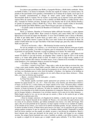 literatura fantástica Juego de tronos
132
Los únicos que quedaban eran Robb y el pequeño Rickon, y Robb había cambiado. Ahora
era Robb el Señor, o al menos lo intentaba. Llevaba una espada de verdad y no sonreía nunca. Se
pasaba el día ejercitando con la guardia y entrenándose en el manejo de la espada, con lo que en el
patio resonaba constantemente el choque de metal contra metal mientras Bran miraba
desconsolado desde la ventana. Por las noches se encerraba con el maestre Luwin para hablar o
repasar libros de cuentas. En ocasiones se iba a caballo con Hallis Mollen, y estaba ausente varios
días, visitando los fortines cercanos. Siempre que se iba durante más de un día, Rickon lloraba y
no paraba de preguntar a Bran si Robb iba a volver. Pero, incluso cuando estaba en Invernalia,
tenía más tiempo para Hallis Mollen y para Theon Greyjoy que para sus hermanos.
—Te puedo contar la historia de Brandon el Constructor —dijo la Vieja Tata—. Siempre
ha sido tu favorita.
Hacía ya milenios, Brandon el Constructor había edificado Invernalia, y según algunas
leyendas también el propio Muro. Bran conocía la historia, pero nunca había sido su favorita.
Quizá fuera la favorita de algún otro Brandon. A veces Tata le hablaba como si fuera su Brandon,
el bebé al que había dado el pecho hacía ya tantos años, y en otras lo confundía con su tío
Brandon, el que había muerto a manos del Rey Loco antes incluso del nacimiento de Bran. Su
madre le había dicho una vez que Tata había vivido tanto tiempo que, para ella, todos los Brandon
Stark eran uno solo.
—Ésa no es mi favorita —dijo—. Mis historias favoritas eran las de miedo.
Se oyó un estrépito en el exterior, y se volvió hacia la ventana. Rickon corría por el patio
hacia la caseta del guardia, y los lobos lo seguían, pero la orientación de la ventana de la torre no
le permitía ver qué pasaba. Frustrado, se pegó un puñetazo en el muslo. No sintió nada.
—Ay, mi dulce niño de verano —dijo la Vieja Tata con voz queda—, ¡qué sabrás tú del
miedo! El miedo es cosa del invierno, mi pequeño señor, cuando la capa de nieve es de treinta
metros y el viento aúlla gélido desde el norte. El miedo es para la larga noche, cuando el sol
oculta el rostro durante años enteros, los bebés nacen, viven y mueren en la oscuridad, los huargos
están famélicos y los caminantes blancos recorren los bosques.
—Te refieres a los Otros —dijo Bran.
—Los Otros —asintió la Vieja Tata—. Hace miles y miles de años hubo un invierno frío, duro
y largo como jamás hombre alguno había conocido. Hubo una noche que duró una generación, los
reyes tiritaban y morían en sus castillos igual que los porqueros en sus chozas. Las madres ahogaban a
sus hijos con almohadas para no verlos morir de hambre, y lloraban, y las lágrimas se les helaban en
las mejillas. —Su voz y sus agujas se callaron a la vez; miró a Bran con ojos claros, lechosos—. Dime,
niño, ¿son éstas las historias que te gustan?
—Bueno —reconoció Bran de mala gana—, sí, pero...
La Vieja Tata asintió.
—Fue durante aquella oscuridad cuando aparecieron por primera vez los Otros —empezó,
mientras las agujas hacían clic, clic, clic—. Eran cosas frías, cosas muertas, que aborrecían el hierro y
el fuego y la luz del sol, y a toda criatura con sangre caliente en las venas. Arrasaron aldeas, ciudades
y reinos, derrotaron a héroes y ejércitos. Eran innumerables, siempre a lomos de caballos blancuzcos y
muertos, al frente de huestes de cadáveres. Ni todas las espadas de los hombres pudieron detener su
avance, ni las doncellas ni los bebés de pecho despertaron su compasión. Dieron caza a las muchachas
por los bosques helados y alimentaron a sus sirvientes muertos con la carne de los niños humanos. —
Había bajado mucho la voz, casi no era más que un susurro, y Bran se dio cuenta de que se había
inclinado hacia adelante para oírla.
—Eran los tiempos anteriores a la llegada de los ándalos, y mucho antes de que las mujeres
cruzaran el mar Angosto huyendo de las ciudades de Thoyne; y los cien reinos de aquel entonces eran
los reinos de los primeros hombres, que habían arrebatado estas tierras a los niños del bosque. Pero
aquí y allá, en lo más profundo de las espesuras, los hijos seguían viviendo en sus ciudades de madera,
en las entrañas de las colinas, y los rostros de los árboles montaban guardia. Así que, mientras el frío y
la muerte invadían la tierra, el último héroe quiso buscar a los hijos, con la esperanza de que la magia
antigua pudiera recuperar lo que los ejércitos de los hombres habían perdido. Emprendió la marcha
hacia las tierras muertas con una espada, un caballo, un perro y una docena de compañeros. Buscó y
buscó durante años, hasta que desesperó de dar jamás con los niños del bosque en sus ciudades
secretas. Sus amigos fueron muriendo uno a uno, y también su caballo, y por último su perro, y hasta
su espada se congeló de tal manera que se rompió cuando quiso utilizarla. Y los Otros olieron la
 