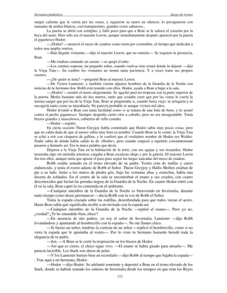 literatura fantástica Juego de tronos
133
sangre caliente que le corría por las venas, y siguieron su rastro en silencio, lo persiguieron con
manadas de arañas blancas, casi transparentes, grandes como sabuesos...
La puerta se abrió con estrépito, y faltó poco para que a Bran se le saliera el corazón por la
boca del susto. Pero sólo era el maestre Luwin, aunque inmediatamente después apareció por la puerta
el gigantesco Hodor.
—¡Hodor! —anunció el mozo de cuadras como tenía por costumbre, al tiempo que dedicaba a
todos una amplia sonrisa.
—Han llegado visitantes —dijo el maestre Luwin, que no sonreía—. Se requiere tu presencia,
Bran.
—Me estaban contando un cuento —se quejó el niño.
—Los cuentos esperan, mi pequeño señor, cuando vuelvas éste estará donde lo dejaste —dijo
la Vieja Tata—. En cambio los visitantes no tienen tanta paciencia. Y a veces traen sus propios
cuentos.
—¿De quién se trata? —preguntó Bran al maestre Luwin.
—De Tyrion Lannister, y también vienen algunos hombres de la Guardia de la Noche con
noticias de tu hermano Jon. Robb está reunido con ellos. Hodor, ayuda a Bran a bajar a la sala.
—¡Hodor! —asintió el mozo alegremente. Se agachó para no tropezar con la parte superior de
la puerta. Medía bastante más de dos metros, tanto que costaba creer que por las venas le corría la
misma sangre que por las de la Vieja Tata. Bran se preguntaba si, cuando fuera viejo, se arrugaría y se
encogería tanto como su tatarabuela. No parecía probable ni aunque viviera mil años.
Hodor levantó a Bran con tanta facilidad como si se tratara de una bala de heno, y lo acunó
contra el pecho gigantesco. Siempre despedía cierto olor a caballo, pero no era desagradable. Tenía
brazos grandes y musculosos, cubiertos de vello castaño.
—Hodor —repitió.
En cierta ocasión Theon Greyjoy había comentado que Hodor sabía muy pocas cosas, pero
que no cabía duda de que al menos sabía muy bien su nombre. Cuando Bran se lo contó, la Vieja Tata
se echó a reír con cloqueos de gallina, y le confesó que el verdadero nombre de Hodor era Walder.
Nadie sabía de dónde había salido lo de «Hodor», pero cuando empezó a repetirlo constantemente
pasaron a llamarlo así. Era la única palabra que decía.
Dejaron a la Vieja Tata en la habitación de la torre, con sus agujas y sus recuerdos. Hodor
tarareaba algo sin melodía mientras cargaba a Bran escaleras abajo y por la galería. El maestre Luwin
iba tras ellos, aunque tenía que apurar el paso para seguir las largas zancadas del mozo de cuadras.
Robb estaba sentado en el trono elevado de su padre. Vestía cota de mallas y cuero
endurecido, y tenía el rostro adusto de Robb el Señor. Theon Greyjoy y Hallis Mollen estaban de
pie a su lado. Junto a los muros de piedra gris, bajo las ventanas altas y estrechas, había una
docena de soldados. En el centro de la sala se encontraban el enano y sus criados, con cuatro
desconocidos que lucían las prendas negras de la Guardia de la Noche. En cuanto Hodor entró con
él en la sala, Bran captó la ira contenida en el ambiente.
—Cualquier miembro de la Guardia de la Noche es bienvenido en Invernalia, durante
tanto tiempo como desee permanecer —decía Robb con la voz de Robb el Señor.
Tenía la espada cruzada sobre las rodillas, desenfundada para que todos vieran el acero.
Hasta Bran sabía qué significaba recibir a un invitado con la espada así.
—Cualquier miembro de la Guardia de la Noche —repitió el enano—. Pero yo no,
¿verdad? ¿Te he entendido bien, chico?
—En ausencia de mis padres, yo soy el señor de Invernalia, Lannister —dijo Robb
levantándose y apuntando al hombrecillo con la espada—. No me llames chico.
—Si fueras un señor, tendrías la cortesía de un señor —replicó el hombrecillo, como si no
viera la espada que le apuntaba al rostro—. Por lo visto tu hermano bastardo heredó toda la
elegancia de tu padre.
—Jon. —A Bran se le cortó la respiración en los brazos de Hodor.
—Así que es cierto, el chico sigue vivo. —El enano se había girado para mirarlo—. Me
parecía increíble. Los Stark sois duros de pelar.
—Y los Lannister haríais bien en recordarlo —dijo Robb al tiempo que bajaba la espada—
. Trae aquí a mi hermano, Hodor.
—Hodor —dijo Hodor. Se adelantó sonriente y depositó a Bran en el trono elevado de los
Stark, donde se habían sentado los señores de Invernalia desde los tiempos en que eran los Reyes
 
