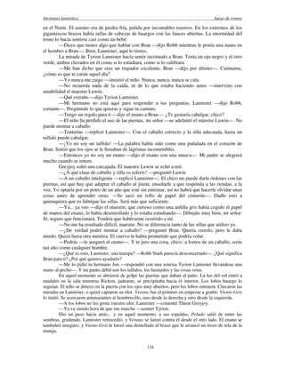 literatura fantástica Juego de tronos
134
en el Norte. El asiento era de piedra fría, pulida por incontables traseros. En los extremos de los
gigantescos brazos había tallas de cabezas de huargos con las fauces abiertas. La enormidad del
trono lo hacía sentirse casi como un bebé.
—Dices que tienes algo que hablar con Bran —dijo Robb mientras le ponía una mano en
el hombro a Bran—. Bien, Lannister, aquí lo tienes.
La mirada de Tyrion Lannister hacía sentir incómodo a Bran. Tenía un ojo negro y el otro
verde, ambos clavados en él como si lo estudiara, como si lo calibrara.
—Me han dicho que eras un trepador excelente, Bran —dijo por último—. Cuéntame,
¿cómo es que te caíste aquel día?
—Yo nunca me caigo —insistió el niño. Nunca, nunca, nunca se caía.
—No recuerda nada de la caída, ni de lo que estaba haciendo antes —intervino con
amabilidad el maestre Luwin.
—Qué extraño —dijo Tyrion Lannister.
—Mi hermano no está aquí para responder a tus preguntas, Lannister —dijo Robb,
cortante—. Pregúntale lo que quieras y sigue tu camino.
—Tengo un regalo para ti —dijo el enano a Bran—. ¿Te gustaría cabalgar, chico?
—El niño ha perdido el uso de las piernas, mi señor —se adelantó el maestre Luwin—. No
puede montar a caballo.
—Tonterías —replicó Lannister—. Con el caballo correcto y la silla adecuada, hasta un
tullido puede cabalgar.
—¡Yo no soy un tullido! —La palabra había sido como una puñalada en el corazón de
Bran. Sintió que los ojos se le llenaban de lágrimas incontenibles.
—Entonces yo no soy un enano —dijo el enano con una mueca—. Mi padre se alegrará
mucho cuando se entere.
Greyjoy soltó una carcajada. El maestre Luwin se echó a reír.
—¿A qué clase de caballo y silla os referís? —preguntó Luwin
—A un caballo inteligente —replicó Lannister—. El chico no puede darle órdenes con las
piernas, así que hay que adaptar el caballo al jinete, enseñarle a que responda a las riendas, a la
voz. Yo optaría por un potro de un año que esté sin entrenar, así no habrá que hacerle olvidar unas
cosas antes de aprender otras. —Se sacó un rollo de papel del cinturón—. Dadle esto a
quienquiera que os fabrique las sillas. Será más que suficiente.
—Ya... ya veo —dijo el maestre, que curioso como una ardilla gris había cogido el papel
de manos del enano, lo había desenrollado y lo estaba estudiando—. Dibujáis muy bien, mi señor.
Sí, seguro que funcionará. Tendría que habérseme ocurrido a mí.
—No me ha resultado difícil, maestre. No se diferencia tanto de las sillas que utilizo yo.
—¿De verdad podré montar a caballo? —preguntó Bran. Quería creerlo, pero le daba
miedo. Quizá fuera otra mentira. El cuervo le había prometido que podría volar.
—Podrás —le aseguró el enano—. Y te juro una cosa, chico: a lomos de un caballo, serás
tan alto como cualquier hombre.
—¿Qué es esto, Lannister, una trampa? —Robb Stark parecía desconcertado—. ¿Qué significa
Bran para ti? ¿Por qué quieres ayudarlo?
—Me lo pidió tu hermano Jon —respondió con una sonrisa Tyrion Lannister llevándose una
mano al pecho—. Y mi punto débil son los tullidos, los bastardos y las cosas rotas.
En aquel momento se abrieron de golpe las puertas que daban al patio. La luz del sol entró a
raudales en la sala mientras Rickon, jadeante, se precipitaba hacia el interior. Los lobos huargo lo
seguían. El niño se detuvo en la puerta con los ojos muy abiertos, pero los lobos entraron. Clavaron las
miradas en Lannister, o quizá captaron su olor. Verano fue el primero en empezar a gruñir. Viento Gris
lo imitó. Se acercaron amenazantes al hombrecillo, uno desde la derecha y otro desde la izquierda.
—A los lobos no les gusta vuestro olor, Lannister —comentó Theon Greyjoy.
—Ya va siendo hora de que me marche —asintió Tyrion.
Dio un paso hacia atrás... y en aquel momento, a sus espaldas, Peludo salió de entre las
sombras, gruñendo. Lannister retrocedió, y Verano se lanzó contra él desde el otro lado. El enano se
tambaleó inseguro, y Viento Gris le lanzó una dentellada al brazo que le arrancó un trozo de tela de la
manga.
 