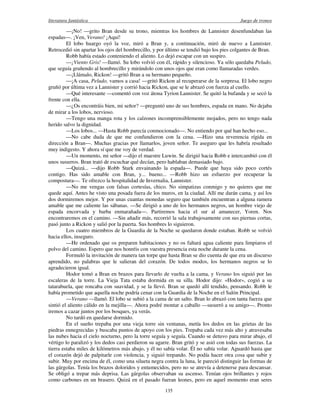 literatura fantástica Juego de tronos
135
—¡No! —grito Bran desde su trono, mientras los hombres de Lannister desenfundaban las
espadas—. ¡Ven, Verano! ¡Aquí!
El lobo huargo oyó la voz, miró a Bran y, a continuación, miró de nuevo a Lannister.
Retrocedió sin apartar los ojos del hombrecillo, y por último se tendió bajo los pies colgantes de Bran.
Robb había estado conteniendo el aliento. Lo dejó escapar con un suspiro.
—¡Viento Gris! —llamó. Su lobo volvió con él, rápido y silencioso. Ya sólo quedaba Peludo,
que seguía gruñendo al hombrecillo y mirándolo con unos ojos que eran como llamaradas verdes.
—¡Llámalo, Rickon! —gritó Bran a su hermano pequeño.
—¡A casa, Peludo, vamos a casa! —gritó Rickon al recuperarse de la sorpresa. El lobo negro
gruñó por última vez a Lannister y corrió hacia Rickon, que se le abrazó con fuerza al cuello.
—Qué interesante —comentó con voz átona Tyrion Lannister. Se quitó la bufanda y se secó la
frente con ella.
—¿Os encontráis bien, mi señor? —preguntó uno de sus hombres, espada en mano. No dejaba
de mirar a los lobos, nervioso.
—Tengo una manga rota y los calzones incomprensiblemente mojados, pero no tengo nada
herido salvo la dignidad.
—Los lobos... —Hasta Robb parecía conmocionado—. No entiendo por qué han hecho eso...
—No cabe duda de que me confundieron con la cena. —Hizo una reverencia rígida en
dirección a Bran—. Muchas gracias por llamarlos, joven señor. Te aseguro que les habría resultado
muy indigesto. Y ahora sí que me voy de verdad.
—Un momento, mi señor —dijo el maestre Luwin. Se dirigió hacia Robb e intercambió con él
unos susurros. Bran trató de escuchar qué decían, pero hablaban demasiado bajo.
—Quizá... —dijo Robb Stark envainando la espada—. Puede que haya sido poco cortés
contigo. Has sido amable con Bran, y... bueno... —Robb hizo un esfuerzo por recuperar la
compostura—. Te ofrezco la hospitalidad de Invernalia, Lannister.
—No me vengas con falsas cortesías, chico. No simpatizas conmigo y no quieres que me
quede aquí. Antes he visto una posada fuera de los muros, en la ciudad. Allí me darán cama, y así los
dos dormiremos mejor. Y por unas cuantas monedas seguro que también encuentran a alguna ramera
amable que me caliente las sábanas. —Se dirigió a uno de los hermanos negros, un hombre viejo de
espada encorvada y barba enmarañada—. Partiremos hacia el sur al amanecer, Yoren. Nos
encontraremos en el camino. —Sin añadir más, recorrió la sala trabajosamente con sus piernas cortas,
pasó junto a Rickon y salió por la puerta. Sus hombres lo siguieron.
Los cuatro miembros de la Guardia de la Noche se quedaron donde estaban. Robb se volvió
hacia ellos, inseguro.
—He ordenado que os preparen habitaciones y no os faltará agua caliente para limpiaros el
polvo del camino. Espero que nos honréis con vuestra presencia esta noche durante la cena.
Formuló la invitación de manera tan torpe que hasta Bran se dio cuenta de que era un discurso
aprendido, no palabras que le salieran del corazón. De todos modos, los hermanos negros se lo
agradecieron igual.
Hodor tomó a Bran en brazos para llevarlo de vuelta a la cama, y Verano los siguió por las
escaleras de la torre. La Vieja Tata estaba dormida en su silla. Hodor dijo: «Hodor», cogió a su
tatarabuela, que roncaba con suavidad, y se la llevó. Bran se quedó allí tendido, pensando. Robb le
había prometido que aquella noche podría cenar con la Guardia de la Noche en el Salón Principal.
—Verano —llamó. El lobo se subió a la cama de un salto. Bran lo abrazó con tanta fuerza que
sintió el aliento cálido en la mejilla—. Ahora podré montar a caballo —susurró a su amigo—. Pronto
iremos a cazar juntos por los bosques, ya verás.
No tardó en quedarse dormido.
En el sueño trepaba por una vieja torre sin ventanas, metía los dedos en las grietas de las
piedras ennegrecidas y buscaba puntos de apoyo con los pies. Trepaba cada vez más alto y atravesaba
las nubes hacia el cielo nocturno, pero la torre seguía y seguía. Cuando se detuvo para mirar abajo, el
vértigo lo paralizó y los dedos casi perdieron su agarre. Bran gritó y se asió con todas sus fuerzas. La
tierra estaba miles de kilómetros más abajo, y él no sabía volar. Él no sabía volar. Aguardó hasta que
el corazón dejó de palpitarle con violencia, y siguió trepando. No podía hacer otra cosa que subir y
subir. Muy por encima de él, como una silueta negra contra la luna, le pareció distinguir las formas de
las gárgolas. Tenía los brazos doloridos y entumecidos, pero no se atrevía a detenerse para descansar.
Se obligó a trepar más deprisa. Las gárgolas observaban su ascenso. Tenían ojos brillantes y rojos
como carbones en un brasero. Quizá en el pasado fueran leones, pero en aquel momento eran seres
 